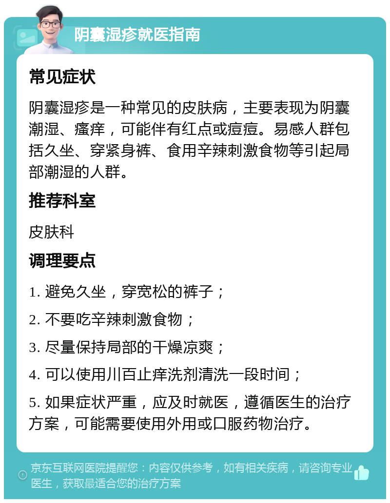 阴囊湿疹就医指南 常见症状 阴囊湿疹是一种常见的皮肤病，主要表现为阴囊潮湿、瘙痒，可能伴有红点或痘痘。易感人群包括久坐、穿紧身裤、食用辛辣刺激食物等引起局部潮湿的人群。 推荐科室 皮肤科 调理要点 1. 避免久坐，穿宽松的裤子； 2. 不要吃辛辣刺激食物； 3. 尽量保持局部的干燥凉爽； 4. 可以使用川百止痒洗剂清洗一段时间； 5. 如果症状严重，应及时就医，遵循医生的治疗方案，可能需要使用外用或口服药物治疗。