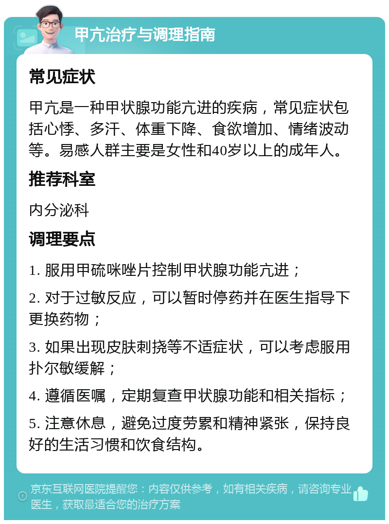 甲亢治疗与调理指南 常见症状 甲亢是一种甲状腺功能亢进的疾病，常见症状包括心悸、多汗、体重下降、食欲增加、情绪波动等。易感人群主要是女性和40岁以上的成年人。 推荐科室 内分泌科 调理要点 1. 服用甲硫咪唑片控制甲状腺功能亢进； 2. 对于过敏反应，可以暂时停药并在医生指导下更换药物； 3. 如果出现皮肤刺挠等不适症状，可以考虑服用扑尔敏缓解； 4. 遵循医嘱，定期复查甲状腺功能和相关指标； 5. 注意休息，避免过度劳累和精神紧张，保持良好的生活习惯和饮食结构。