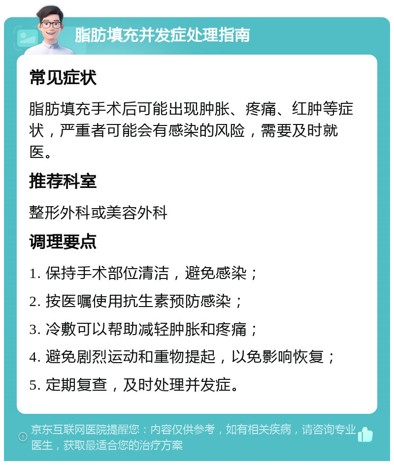 脂肪填充并发症处理指南 常见症状 脂肪填充手术后可能出现肿胀、疼痛、红肿等症状，严重者可能会有感染的风险，需要及时就医。 推荐科室 整形外科或美容外科 调理要点 1. 保持手术部位清洁，避免感染； 2. 按医嘱使用抗生素预防感染； 3. 冷敷可以帮助减轻肿胀和疼痛； 4. 避免剧烈运动和重物提起，以免影响恢复； 5. 定期复查，及时处理并发症。