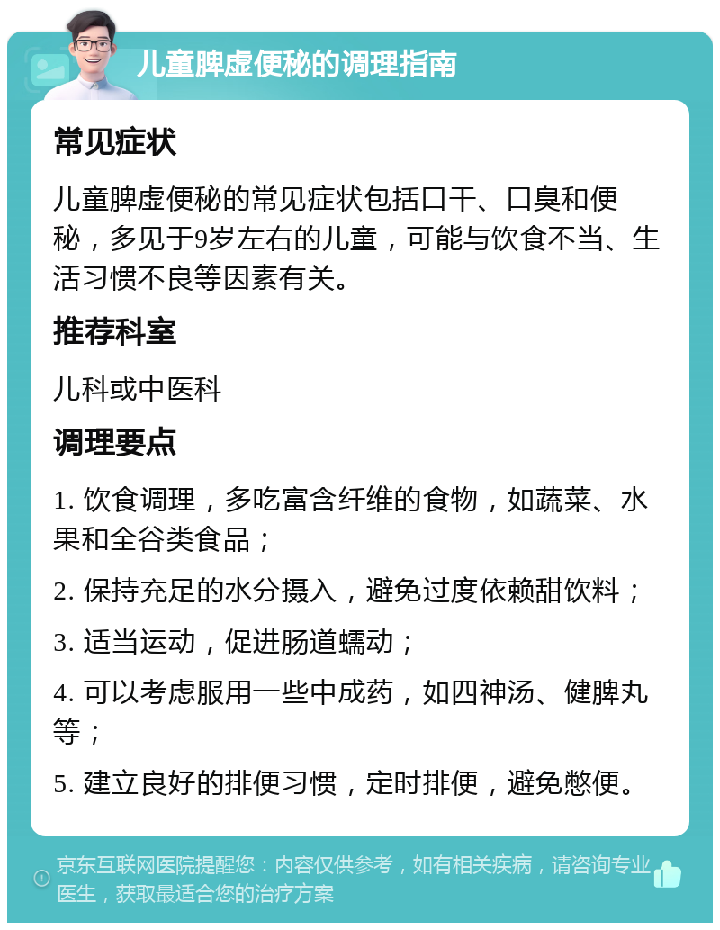 儿童脾虚便秘的调理指南 常见症状 儿童脾虚便秘的常见症状包括口干、口臭和便秘，多见于9岁左右的儿童，可能与饮食不当、生活习惯不良等因素有关。 推荐科室 儿科或中医科 调理要点 1. 饮食调理，多吃富含纤维的食物，如蔬菜、水果和全谷类食品； 2. 保持充足的水分摄入，避免过度依赖甜饮料； 3. 适当运动，促进肠道蠕动； 4. 可以考虑服用一些中成药，如四神汤、健脾丸等； 5. 建立良好的排便习惯，定时排便，避免憋便。