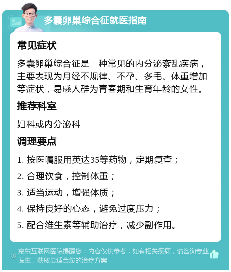 多囊卵巢综合征就医指南 常见症状 多囊卵巢综合征是一种常见的内分泌紊乱疾病，主要表现为月经不规律、不孕、多毛、体重增加等症状，易感人群为青春期和生育年龄的女性。 推荐科室 妇科或内分泌科 调理要点 1. 按医嘱服用英达35等药物，定期复查； 2. 合理饮食，控制体重； 3. 适当运动，增强体质； 4. 保持良好的心态，避免过度压力； 5. 配合维生素等辅助治疗，减少副作用。