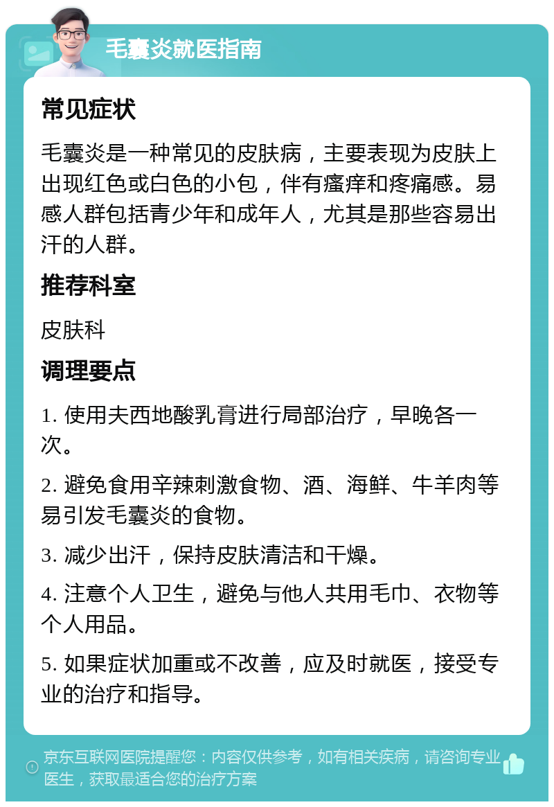 毛囊炎就医指南 常见症状 毛囊炎是一种常见的皮肤病，主要表现为皮肤上出现红色或白色的小包，伴有瘙痒和疼痛感。易感人群包括青少年和成年人，尤其是那些容易出汗的人群。 推荐科室 皮肤科 调理要点 1. 使用夫西地酸乳膏进行局部治疗，早晚各一次。 2. 避免食用辛辣刺激食物、酒、海鲜、牛羊肉等易引发毛囊炎的食物。 3. 减少出汗，保持皮肤清洁和干燥。 4. 注意个人卫生，避免与他人共用毛巾、衣物等个人用品。 5. 如果症状加重或不改善，应及时就医，接受专业的治疗和指导。