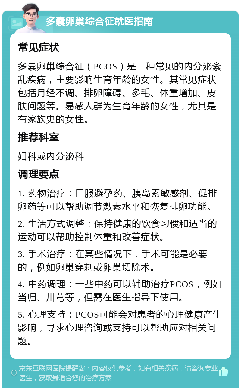 多囊卵巢综合征就医指南 常见症状 多囊卵巢综合征（PCOS）是一种常见的内分泌紊乱疾病，主要影响生育年龄的女性。其常见症状包括月经不调、排卵障碍、多毛、体重增加、皮肤问题等。易感人群为生育年龄的女性，尤其是有家族史的女性。 推荐科室 妇科或内分泌科 调理要点 1. 药物治疗：口服避孕药、胰岛素敏感剂、促排卵药等可以帮助调节激素水平和恢复排卵功能。 2. 生活方式调整：保持健康的饮食习惯和适当的运动可以帮助控制体重和改善症状。 3. 手术治疗：在某些情况下，手术可能是必要的，例如卵巢穿刺或卵巢切除术。 4. 中药调理：一些中药可以辅助治疗PCOS，例如当归、川芎等，但需在医生指导下使用。 5. 心理支持：PCOS可能会对患者的心理健康产生影响，寻求心理咨询或支持可以帮助应对相关问题。