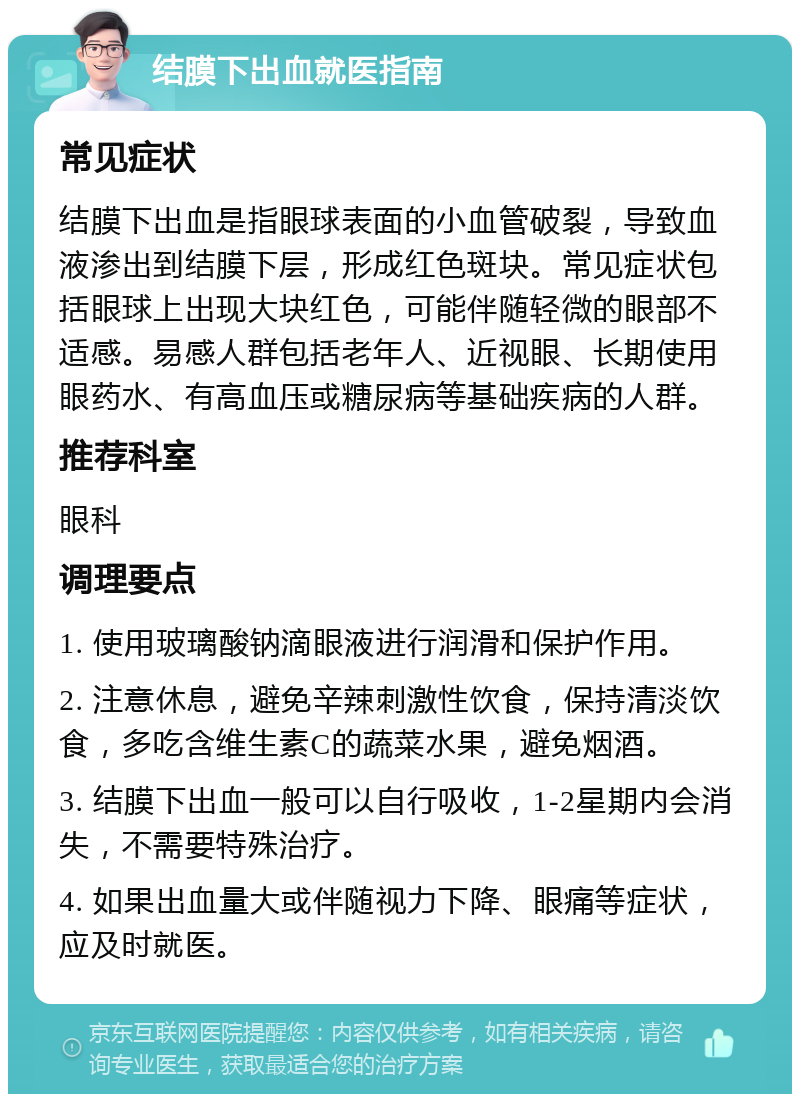 结膜下出血就医指南 常见症状 结膜下出血是指眼球表面的小血管破裂，导致血液渗出到结膜下层，形成红色斑块。常见症状包括眼球上出现大块红色，可能伴随轻微的眼部不适感。易感人群包括老年人、近视眼、长期使用眼药水、有高血压或糖尿病等基础疾病的人群。 推荐科室 眼科 调理要点 1. 使用玻璃酸钠滴眼液进行润滑和保护作用。 2. 注意休息，避免辛辣刺激性饮食，保持清淡饮食，多吃含维生素C的蔬菜水果，避免烟酒。 3. 结膜下出血一般可以自行吸收，1-2星期内会消失，不需要特殊治疗。 4. 如果出血量大或伴随视力下降、眼痛等症状，应及时就医。