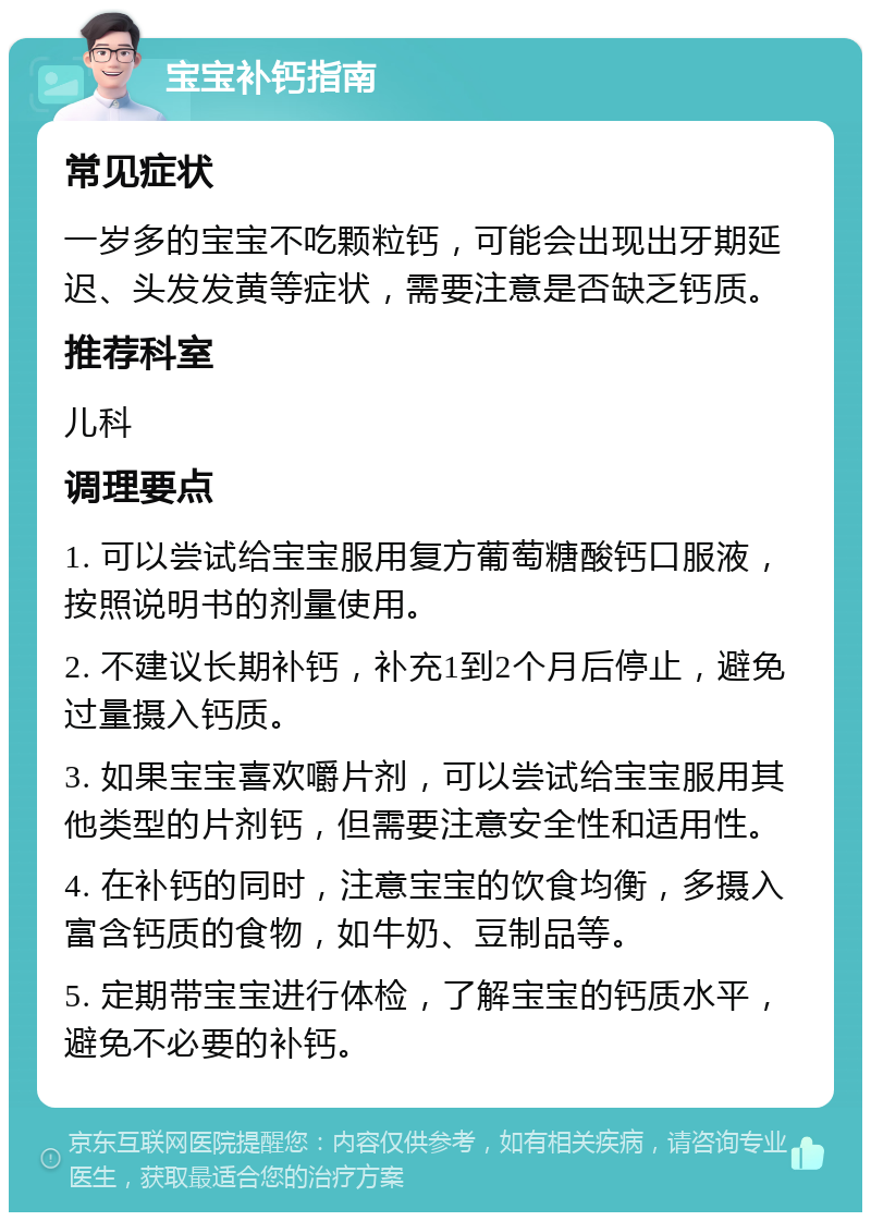 宝宝补钙指南 常见症状 一岁多的宝宝不吃颗粒钙，可能会出现出牙期延迟、头发发黄等症状，需要注意是否缺乏钙质。 推荐科室 儿科 调理要点 1. 可以尝试给宝宝服用复方葡萄糖酸钙口服液，按照说明书的剂量使用。 2. 不建议长期补钙，补充1到2个月后停止，避免过量摄入钙质。 3. 如果宝宝喜欢嚼片剂，可以尝试给宝宝服用其他类型的片剂钙，但需要注意安全性和适用性。 4. 在补钙的同时，注意宝宝的饮食均衡，多摄入富含钙质的食物，如牛奶、豆制品等。 5. 定期带宝宝进行体检，了解宝宝的钙质水平，避免不必要的补钙。