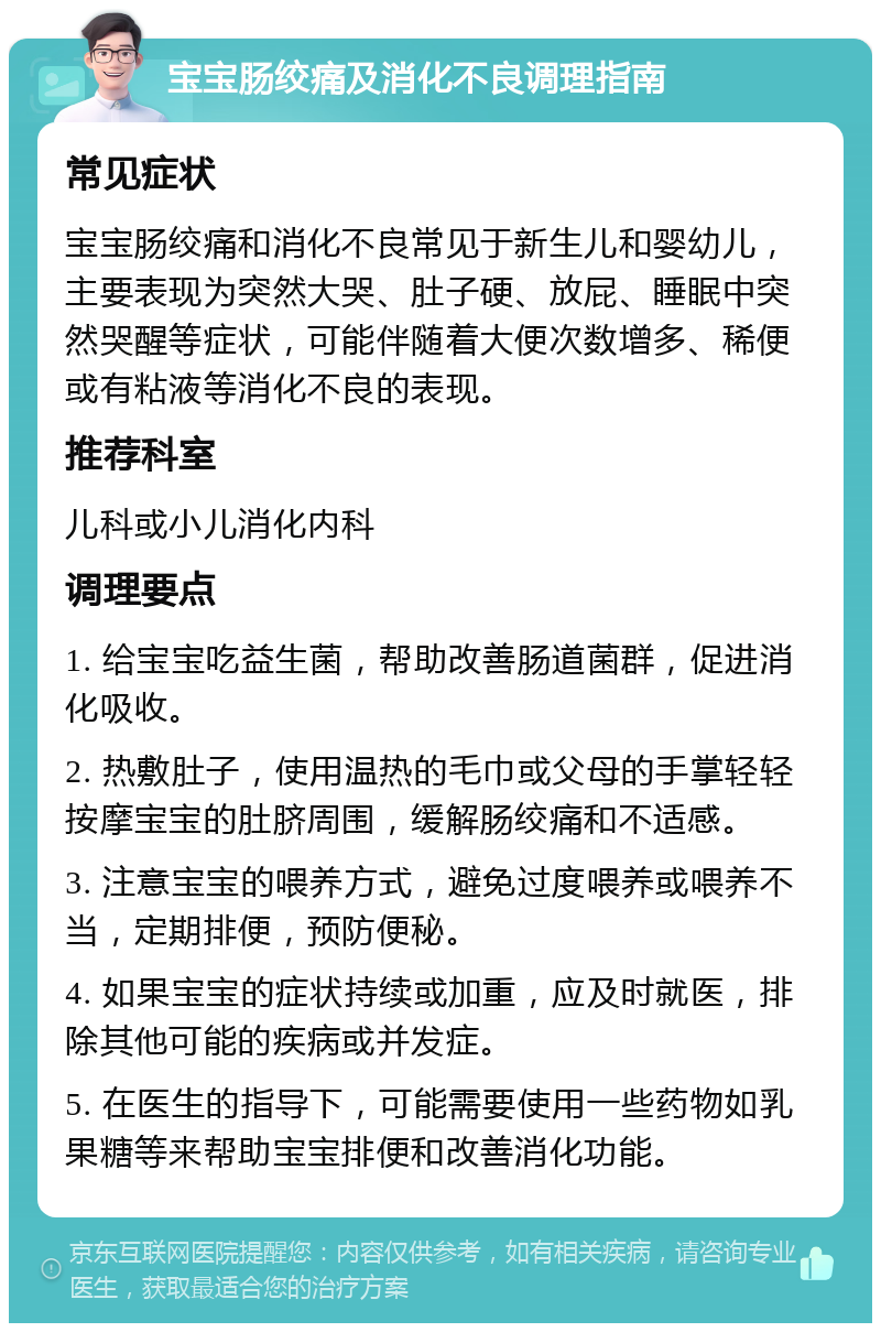 宝宝肠绞痛及消化不良调理指南 常见症状 宝宝肠绞痛和消化不良常见于新生儿和婴幼儿，主要表现为突然大哭、肚子硬、放屁、睡眠中突然哭醒等症状，可能伴随着大便次数增多、稀便或有粘液等消化不良的表现。 推荐科室 儿科或小儿消化内科 调理要点 1. 给宝宝吃益生菌，帮助改善肠道菌群，促进消化吸收。 2. 热敷肚子，使用温热的毛巾或父母的手掌轻轻按摩宝宝的肚脐周围，缓解肠绞痛和不适感。 3. 注意宝宝的喂养方式，避免过度喂养或喂养不当，定期排便，预防便秘。 4. 如果宝宝的症状持续或加重，应及时就医，排除其他可能的疾病或并发症。 5. 在医生的指导下，可能需要使用一些药物如乳果糖等来帮助宝宝排便和改善消化功能。