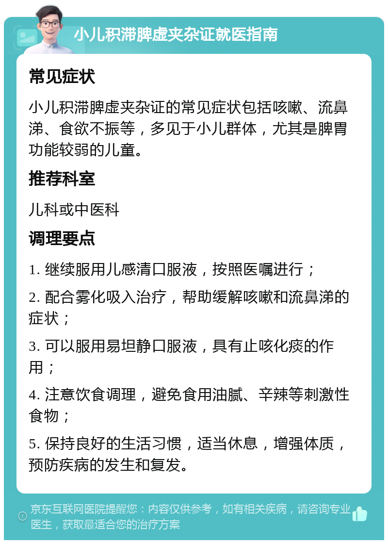 小儿积滞脾虚夹杂证就医指南 常见症状 小儿积滞脾虚夹杂证的常见症状包括咳嗽、流鼻涕、食欲不振等，多见于小儿群体，尤其是脾胃功能较弱的儿童。 推荐科室 儿科或中医科 调理要点 1. 继续服用儿感清口服液，按照医嘱进行； 2. 配合雾化吸入治疗，帮助缓解咳嗽和流鼻涕的症状； 3. 可以服用易坦静口服液，具有止咳化痰的作用； 4. 注意饮食调理，避免食用油腻、辛辣等刺激性食物； 5. 保持良好的生活习惯，适当休息，增强体质，预防疾病的发生和复发。