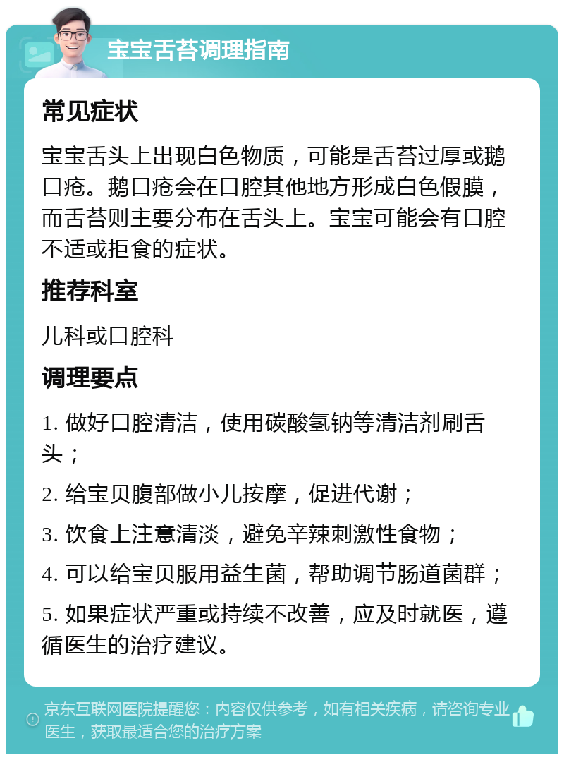 宝宝舌苔调理指南 常见症状 宝宝舌头上出现白色物质，可能是舌苔过厚或鹅口疮。鹅口疮会在口腔其他地方形成白色假膜，而舌苔则主要分布在舌头上。宝宝可能会有口腔不适或拒食的症状。 推荐科室 儿科或口腔科 调理要点 1. 做好口腔清洁，使用碳酸氢钠等清洁剂刷舌头； 2. 给宝贝腹部做小儿按摩，促进代谢； 3. 饮食上注意清淡，避免辛辣刺激性食物； 4. 可以给宝贝服用益生菌，帮助调节肠道菌群； 5. 如果症状严重或持续不改善，应及时就医，遵循医生的治疗建议。