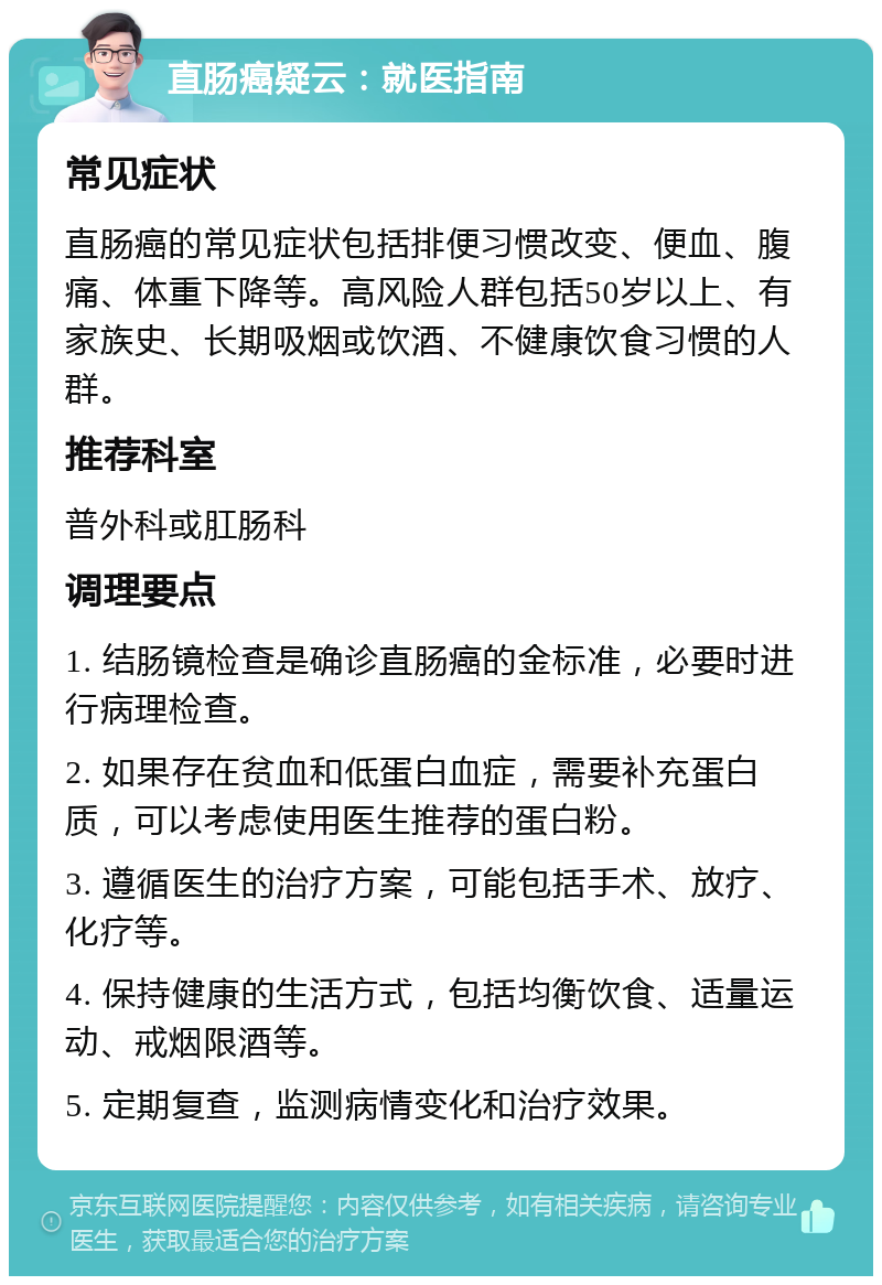 直肠癌疑云：就医指南 常见症状 直肠癌的常见症状包括排便习惯改变、便血、腹痛、体重下降等。高风险人群包括50岁以上、有家族史、长期吸烟或饮酒、不健康饮食习惯的人群。 推荐科室 普外科或肛肠科 调理要点 1. 结肠镜检查是确诊直肠癌的金标准，必要时进行病理检查。 2. 如果存在贫血和低蛋白血症，需要补充蛋白质，可以考虑使用医生推荐的蛋白粉。 3. 遵循医生的治疗方案，可能包括手术、放疗、化疗等。 4. 保持健康的生活方式，包括均衡饮食、适量运动、戒烟限酒等。 5. 定期复查，监测病情变化和治疗效果。