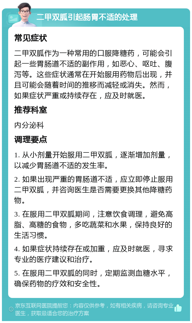 二甲双胍引起肠胃不适的处理 常见症状 二甲双胍作为一种常用的口服降糖药，可能会引起一些胃肠道不适的副作用，如恶心、呕吐、腹泻等。这些症状通常在开始服用药物后出现，并且可能会随着时间的推移而减轻或消失。然而，如果症状严重或持续存在，应及时就医。 推荐科室 内分泌科 调理要点 1. 从小剂量开始服用二甲双胍，逐渐增加剂量，以减少胃肠道不适的发生率。 2. 如果出现严重的胃肠道不适，应立即停止服用二甲双胍，并咨询医生是否需要更换其他降糖药物。 3. 在服用二甲双胍期间，注意饮食调理，避免高脂、高糖的食物，多吃蔬菜和水果，保持良好的生活习惯。 4. 如果症状持续存在或加重，应及时就医，寻求专业的医疗建议和治疗。 5. 在服用二甲双胍的同时，定期监测血糖水平，确保药物的疗效和安全性。