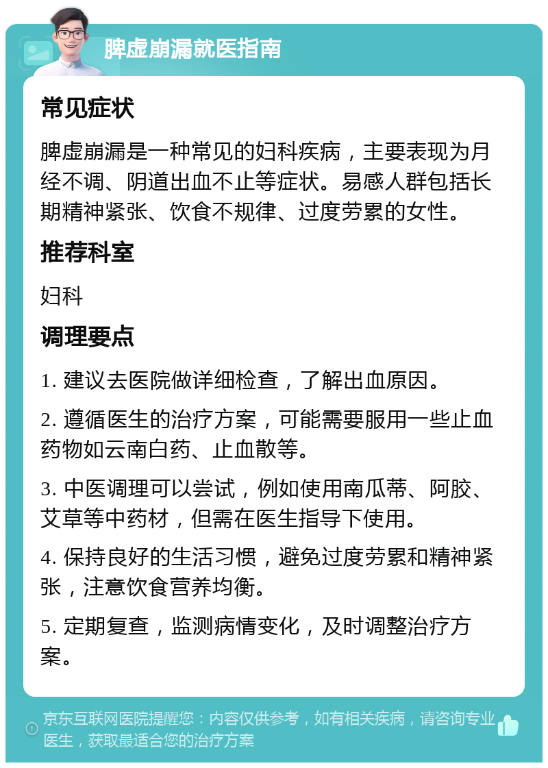 脾虚崩漏就医指南 常见症状 脾虚崩漏是一种常见的妇科疾病，主要表现为月经不调、阴道出血不止等症状。易感人群包括长期精神紧张、饮食不规律、过度劳累的女性。 推荐科室 妇科 调理要点 1. 建议去医院做详细检查，了解出血原因。 2. 遵循医生的治疗方案，可能需要服用一些止血药物如云南白药、止血散等。 3. 中医调理可以尝试，例如使用南瓜蒂、阿胶、艾草等中药材，但需在医生指导下使用。 4. 保持良好的生活习惯，避免过度劳累和精神紧张，注意饮食营养均衡。 5. 定期复查，监测病情变化，及时调整治疗方案。