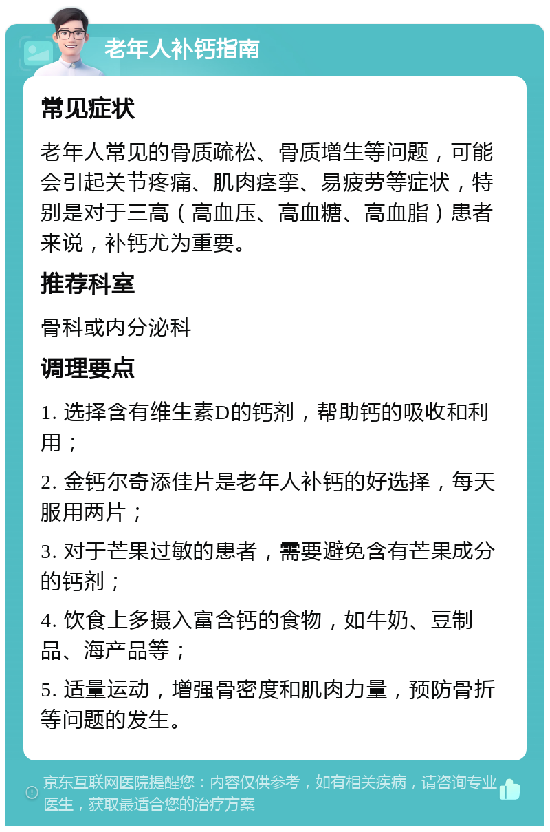 老年人补钙指南 常见症状 老年人常见的骨质疏松、骨质增生等问题，可能会引起关节疼痛、肌肉痉挛、易疲劳等症状，特别是对于三高（高血压、高血糖、高血脂）患者来说，补钙尤为重要。 推荐科室 骨科或内分泌科 调理要点 1. 选择含有维生素D的钙剂，帮助钙的吸收和利用； 2. 金钙尔奇添佳片是老年人补钙的好选择，每天服用两片； 3. 对于芒果过敏的患者，需要避免含有芒果成分的钙剂； 4. 饮食上多摄入富含钙的食物，如牛奶、豆制品、海产品等； 5. 适量运动，增强骨密度和肌肉力量，预防骨折等问题的发生。