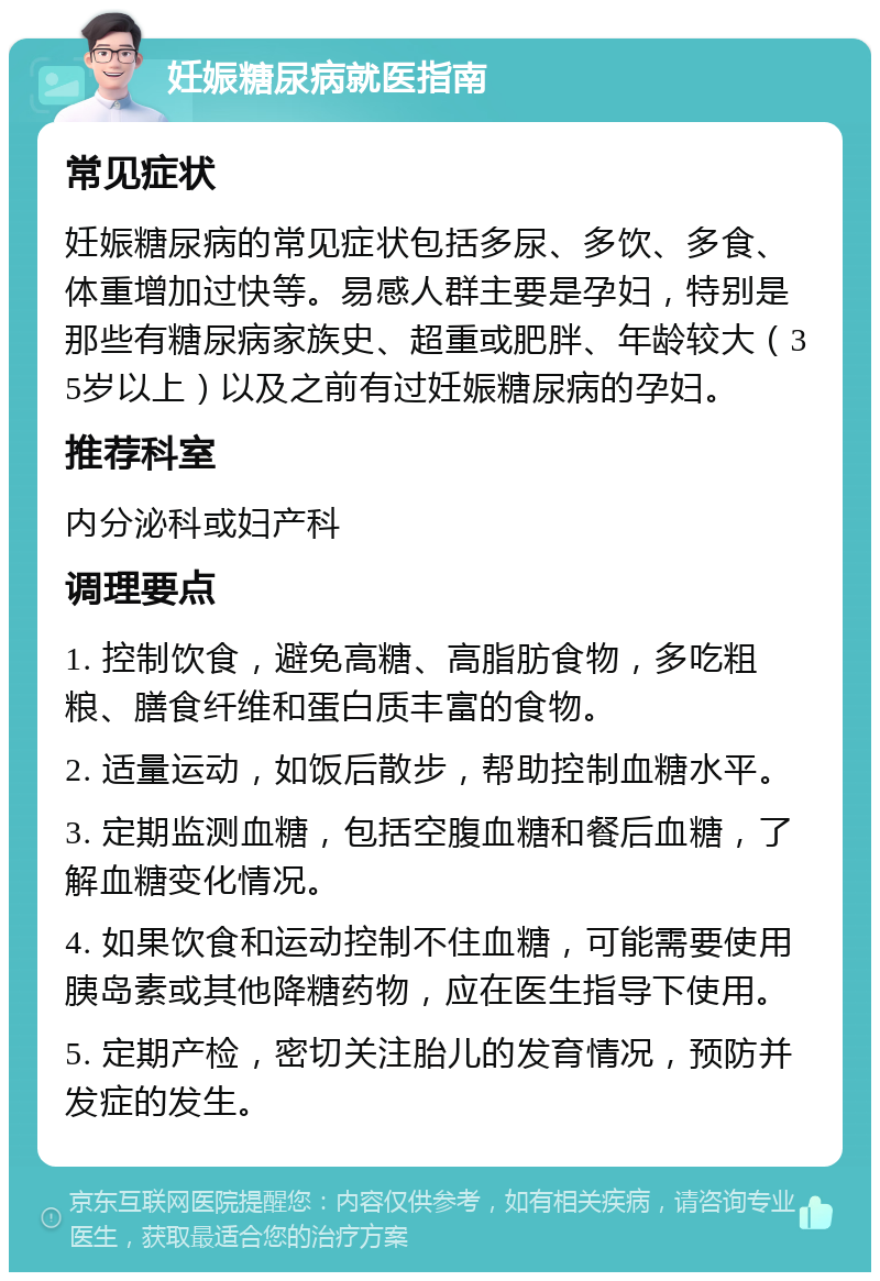 妊娠糖尿病就医指南 常见症状 妊娠糖尿病的常见症状包括多尿、多饮、多食、体重增加过快等。易感人群主要是孕妇，特别是那些有糖尿病家族史、超重或肥胖、年龄较大（35岁以上）以及之前有过妊娠糖尿病的孕妇。 推荐科室 内分泌科或妇产科 调理要点 1. 控制饮食，避免高糖、高脂肪食物，多吃粗粮、膳食纤维和蛋白质丰富的食物。 2. 适量运动，如饭后散步，帮助控制血糖水平。 3. 定期监测血糖，包括空腹血糖和餐后血糖，了解血糖变化情况。 4. 如果饮食和运动控制不住血糖，可能需要使用胰岛素或其他降糖药物，应在医生指导下使用。 5. 定期产检，密切关注胎儿的发育情况，预防并发症的发生。