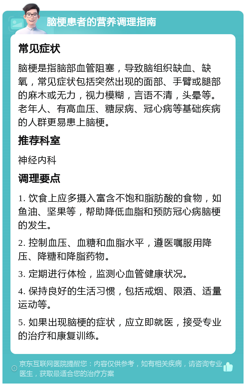 脑梗患者的营养调理指南 常见症状 脑梗是指脑部血管阻塞，导致脑组织缺血、缺氧，常见症状包括突然出现的面部、手臂或腿部的麻木或无力，视力模糊，言语不清，头晕等。老年人、有高血压、糖尿病、冠心病等基础疾病的人群更易患上脑梗。 推荐科室 神经内科 调理要点 1. 饮食上应多摄入富含不饱和脂肪酸的食物，如鱼油、坚果等，帮助降低血脂和预防冠心病脑梗的发生。 2. 控制血压、血糖和血脂水平，遵医嘱服用降压、降糖和降脂药物。 3. 定期进行体检，监测心血管健康状况。 4. 保持良好的生活习惯，包括戒烟、限酒、适量运动等。 5. 如果出现脑梗的症状，应立即就医，接受专业的治疗和康复训练。