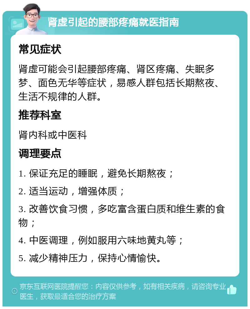 肾虚引起的腰部疼痛就医指南 常见症状 肾虚可能会引起腰部疼痛、肾区疼痛、失眠多梦、面色无华等症状，易感人群包括长期熬夜、生活不规律的人群。 推荐科室 肾内科或中医科 调理要点 1. 保证充足的睡眠，避免长期熬夜； 2. 适当运动，增强体质； 3. 改善饮食习惯，多吃富含蛋白质和维生素的食物； 4. 中医调理，例如服用六味地黄丸等； 5. 减少精神压力，保持心情愉快。