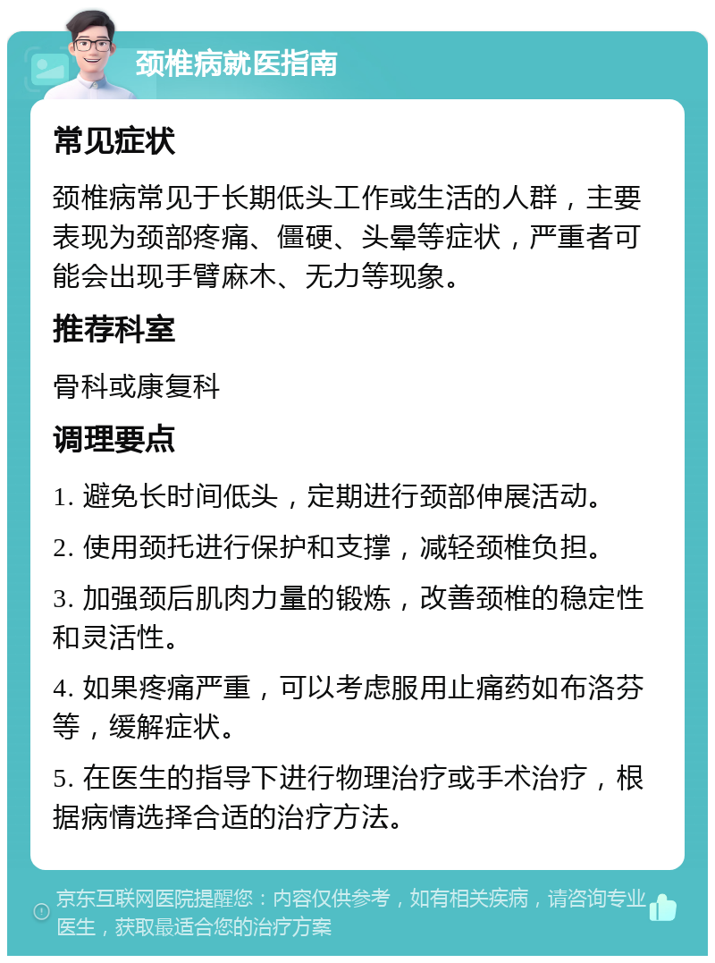 颈椎病就医指南 常见症状 颈椎病常见于长期低头工作或生活的人群，主要表现为颈部疼痛、僵硬、头晕等症状，严重者可能会出现手臂麻木、无力等现象。 推荐科室 骨科或康复科 调理要点 1. 避免长时间低头，定期进行颈部伸展活动。 2. 使用颈托进行保护和支撑，减轻颈椎负担。 3. 加强颈后肌肉力量的锻炼，改善颈椎的稳定性和灵活性。 4. 如果疼痛严重，可以考虑服用止痛药如布洛芬等，缓解症状。 5. 在医生的指导下进行物理治疗或手术治疗，根据病情选择合适的治疗方法。