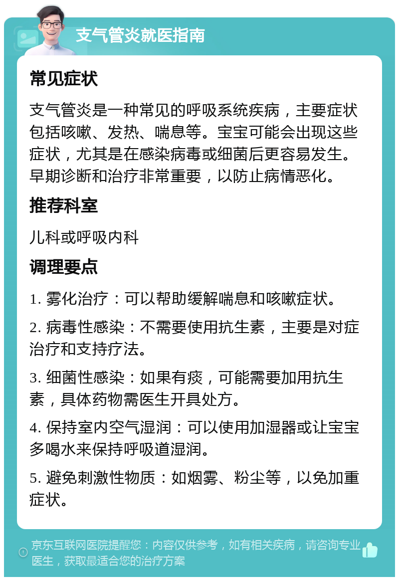 支气管炎就医指南 常见症状 支气管炎是一种常见的呼吸系统疾病，主要症状包括咳嗽、发热、喘息等。宝宝可能会出现这些症状，尤其是在感染病毒或细菌后更容易发生。早期诊断和治疗非常重要，以防止病情恶化。 推荐科室 儿科或呼吸内科 调理要点 1. 雾化治疗：可以帮助缓解喘息和咳嗽症状。 2. 病毒性感染：不需要使用抗生素，主要是对症治疗和支持疗法。 3. 细菌性感染：如果有痰，可能需要加用抗生素，具体药物需医生开具处方。 4. 保持室内空气湿润：可以使用加湿器或让宝宝多喝水来保持呼吸道湿润。 5. 避免刺激性物质：如烟雾、粉尘等，以免加重症状。