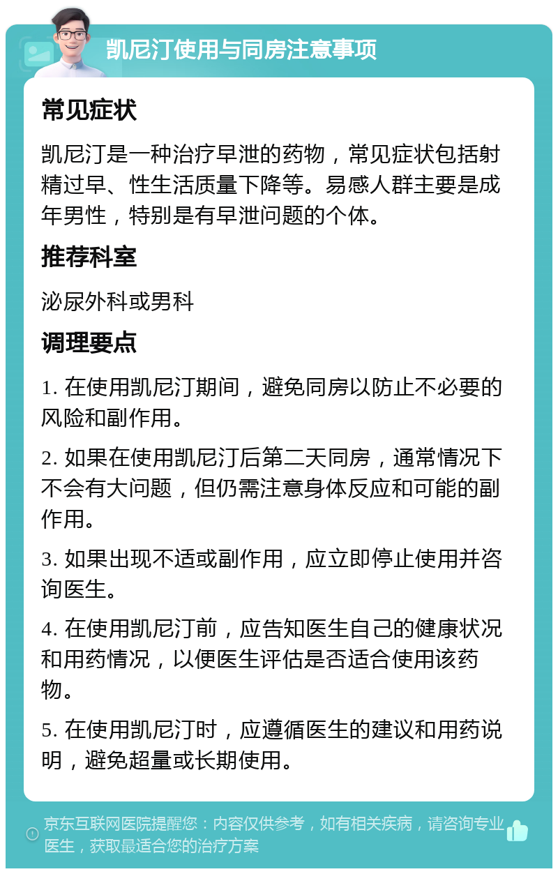 凯尼汀使用与同房注意事项 常见症状 凯尼汀是一种治疗早泄的药物，常见症状包括射精过早、性生活质量下降等。易感人群主要是成年男性，特别是有早泄问题的个体。 推荐科室 泌尿外科或男科 调理要点 1. 在使用凯尼汀期间，避免同房以防止不必要的风险和副作用。 2. 如果在使用凯尼汀后第二天同房，通常情况下不会有大问题，但仍需注意身体反应和可能的副作用。 3. 如果出现不适或副作用，应立即停止使用并咨询医生。 4. 在使用凯尼汀前，应告知医生自己的健康状况和用药情况，以便医生评估是否适合使用该药物。 5. 在使用凯尼汀时，应遵循医生的建议和用药说明，避免超量或长期使用。