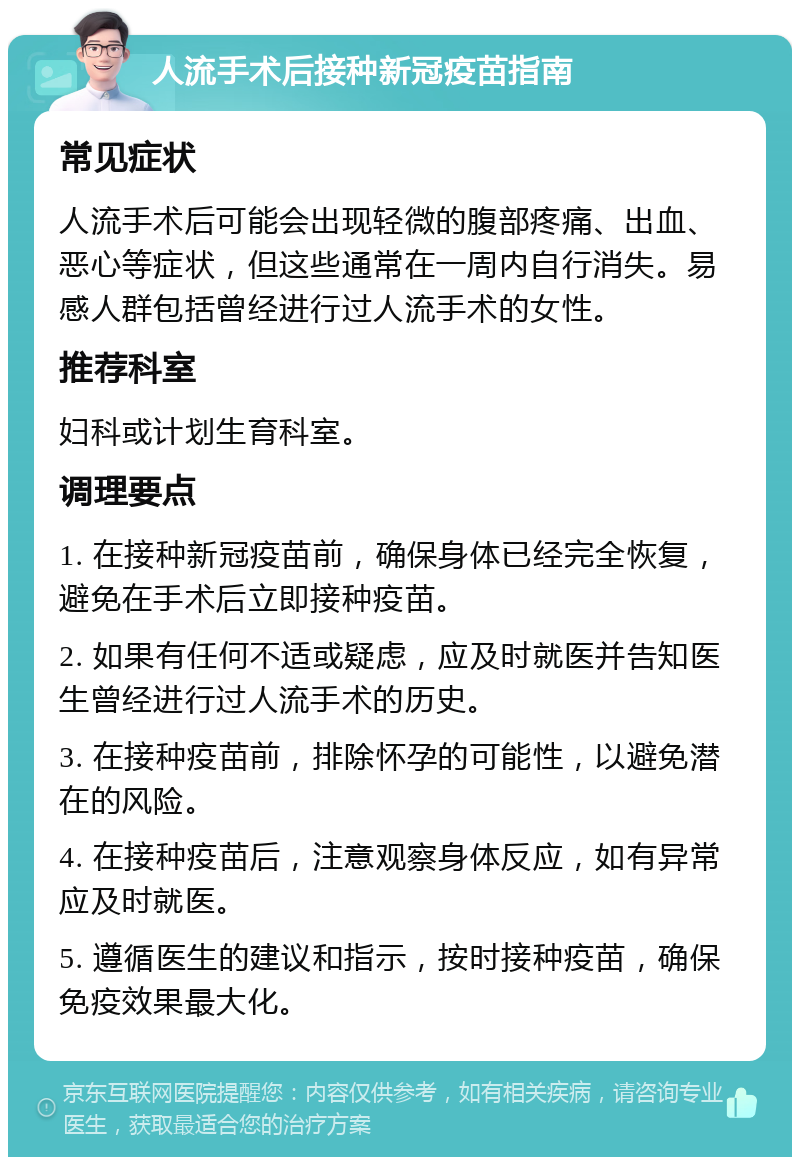 人流手术后接种新冠疫苗指南 常见症状 人流手术后可能会出现轻微的腹部疼痛、出血、恶心等症状，但这些通常在一周内自行消失。易感人群包括曾经进行过人流手术的女性。 推荐科室 妇科或计划生育科室。 调理要点 1. 在接种新冠疫苗前，确保身体已经完全恢复，避免在手术后立即接种疫苗。 2. 如果有任何不适或疑虑，应及时就医并告知医生曾经进行过人流手术的历史。 3. 在接种疫苗前，排除怀孕的可能性，以避免潜在的风险。 4. 在接种疫苗后，注意观察身体反应，如有异常应及时就医。 5. 遵循医生的建议和指示，按时接种疫苗，确保免疫效果最大化。