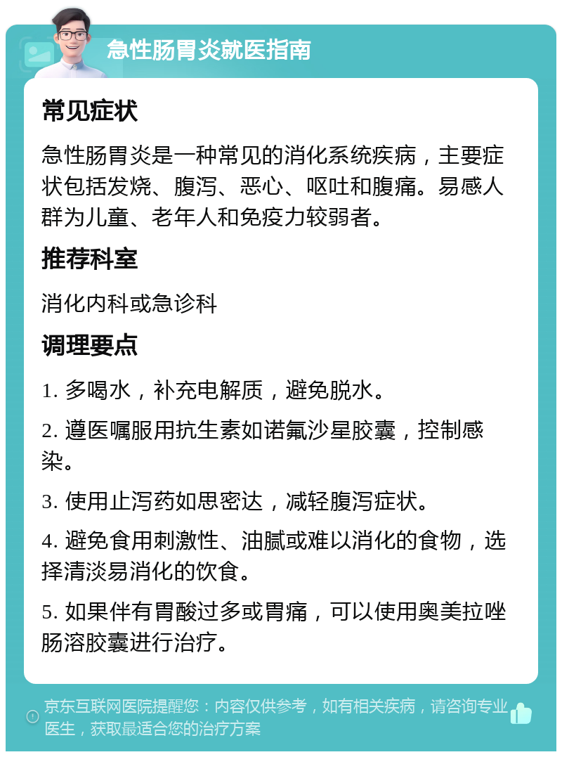 急性肠胃炎就医指南 常见症状 急性肠胃炎是一种常见的消化系统疾病，主要症状包括发烧、腹泻、恶心、呕吐和腹痛。易感人群为儿童、老年人和免疫力较弱者。 推荐科室 消化内科或急诊科 调理要点 1. 多喝水，补充电解质，避免脱水。 2. 遵医嘱服用抗生素如诺氟沙星胶囊，控制感染。 3. 使用止泻药如思密达，减轻腹泻症状。 4. 避免食用刺激性、油腻或难以消化的食物，选择清淡易消化的饮食。 5. 如果伴有胃酸过多或胃痛，可以使用奥美拉唑肠溶胶囊进行治疗。