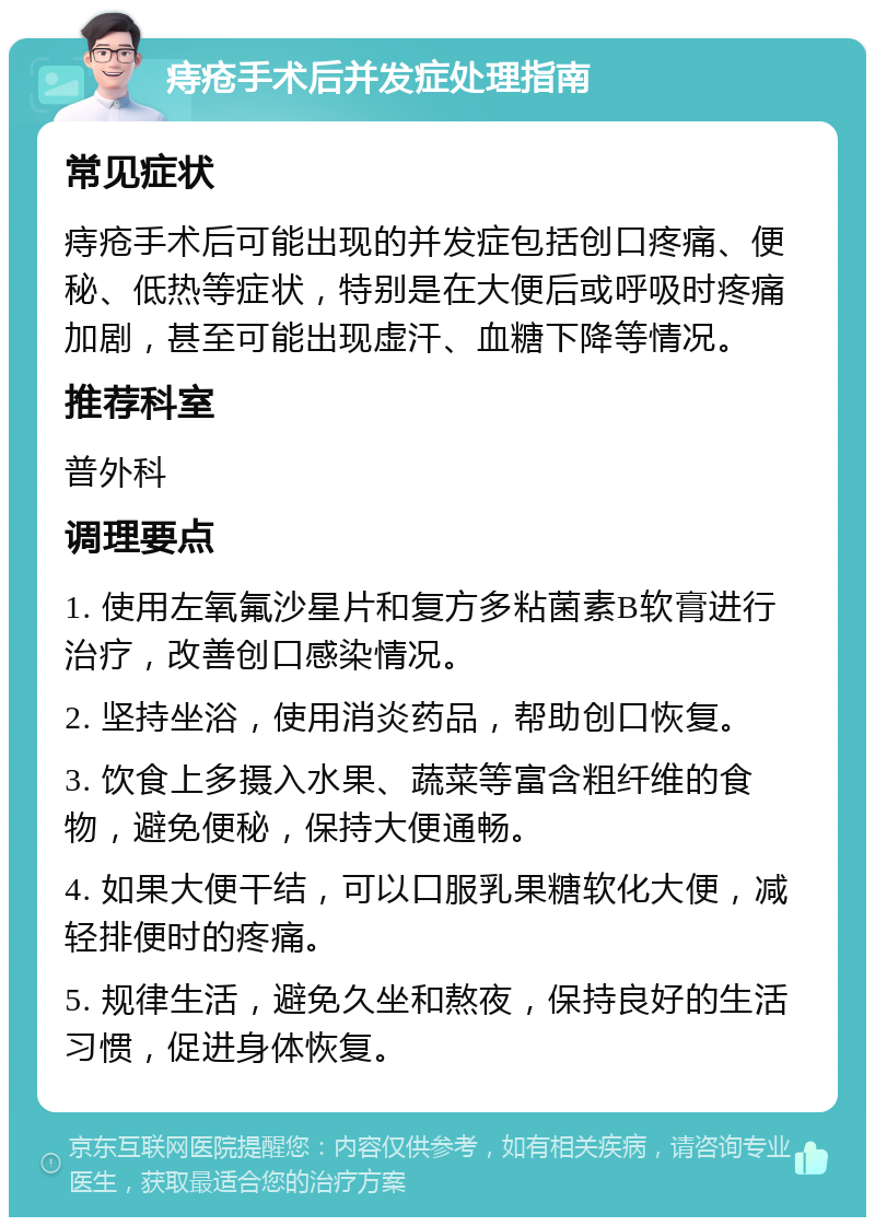 痔疮手术后并发症处理指南 常见症状 痔疮手术后可能出现的并发症包括创口疼痛、便秘、低热等症状，特别是在大便后或呼吸时疼痛加剧，甚至可能出现虚汗、血糖下降等情况。 推荐科室 普外科 调理要点 1. 使用左氧氟沙星片和复方多粘菌素B软膏进行治疗，改善创口感染情况。 2. 坚持坐浴，使用消炎药品，帮助创口恢复。 3. 饮食上多摄入水果、蔬菜等富含粗纤维的食物，避免便秘，保持大便通畅。 4. 如果大便干结，可以口服乳果糖软化大便，减轻排便时的疼痛。 5. 规律生活，避免久坐和熬夜，保持良好的生活习惯，促进身体恢复。