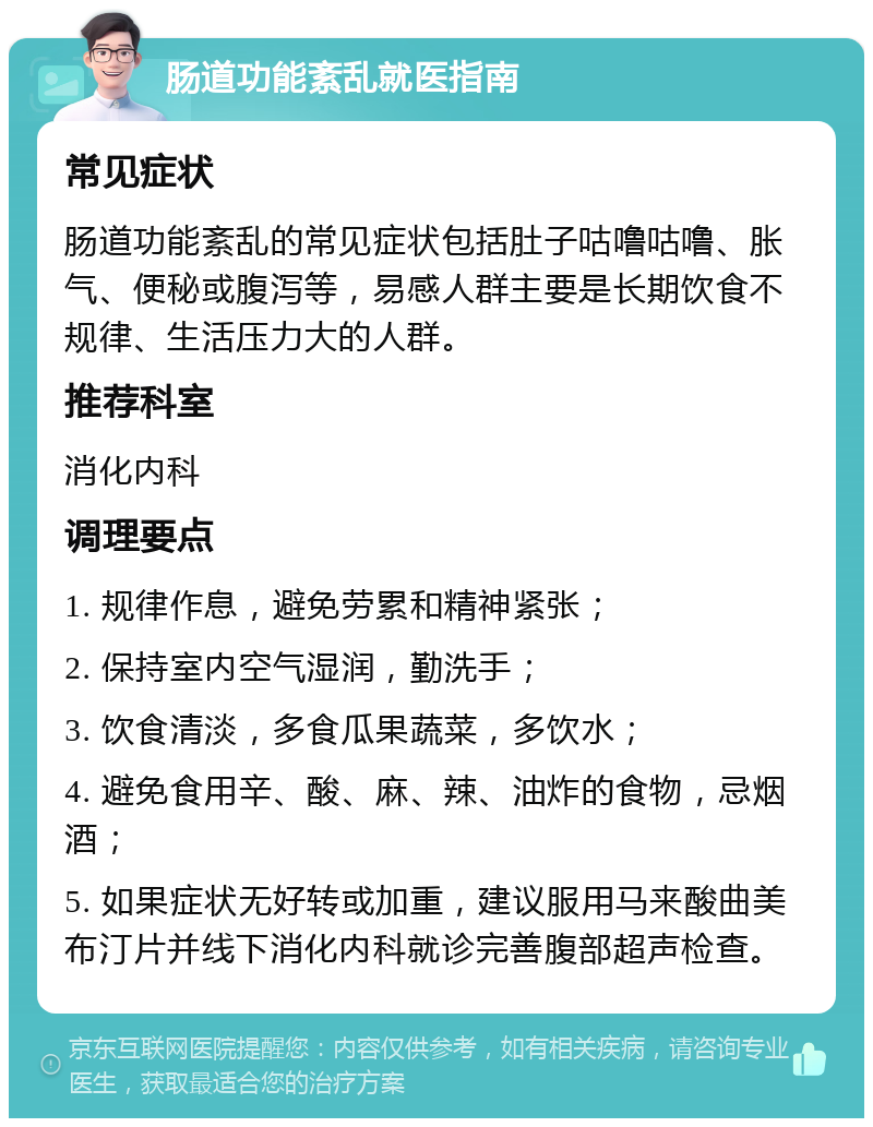 肠道功能紊乱就医指南 常见症状 肠道功能紊乱的常见症状包括肚子咕噜咕噜、胀气、便秘或腹泻等，易感人群主要是长期饮食不规律、生活压力大的人群。 推荐科室 消化内科 调理要点 1. 规律作息，避免劳累和精神紧张； 2. 保持室内空气湿润，勤洗手； 3. 饮食清淡，多食瓜果蔬菜，多饮水； 4. 避免食用辛、酸、麻、辣、油炸的食物，忌烟酒； 5. 如果症状无好转或加重，建议服用马来酸曲美布汀片并线下消化内科就诊完善腹部超声检查。