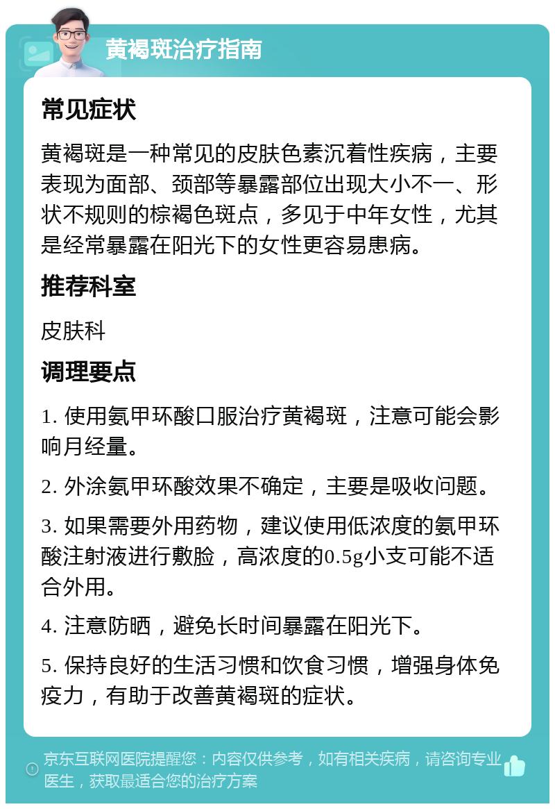 黄褐斑治疗指南 常见症状 黄褐斑是一种常见的皮肤色素沉着性疾病，主要表现为面部、颈部等暴露部位出现大小不一、形状不规则的棕褐色斑点，多见于中年女性，尤其是经常暴露在阳光下的女性更容易患病。 推荐科室 皮肤科 调理要点 1. 使用氨甲环酸口服治疗黄褐斑，注意可能会影响月经量。 2. 外涂氨甲环酸效果不确定，主要是吸收问题。 3. 如果需要外用药物，建议使用低浓度的氨甲环酸注射液进行敷脸，高浓度的0.5g小支可能不适合外用。 4. 注意防晒，避免长时间暴露在阳光下。 5. 保持良好的生活习惯和饮食习惯，增强身体免疫力，有助于改善黄褐斑的症状。