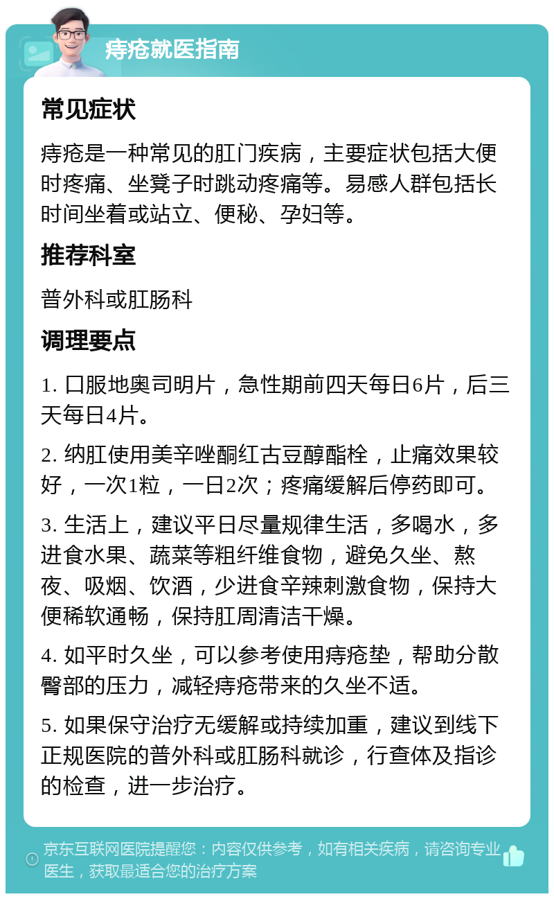 痔疮就医指南 常见症状 痔疮是一种常见的肛门疾病，主要症状包括大便时疼痛、坐凳子时跳动疼痛等。易感人群包括长时间坐着或站立、便秘、孕妇等。 推荐科室 普外科或肛肠科 调理要点 1. 口服地奥司明片，急性期前四天每日6片，后三天每日4片。 2. 纳肛使用美辛唑酮红古豆醇酯栓，止痛效果较好，一次1粒，一日2次；疼痛缓解后停药即可。 3. 生活上，建议平日尽量规律生活，多喝水，多进食水果、蔬菜等粗纤维食物，避免久坐、熬夜、吸烟、饮酒，少进食辛辣刺激食物，保持大便稀软通畅，保持肛周清洁干燥。 4. 如平时久坐，可以参考使用痔疮垫，帮助分散臀部的压力，减轻痔疮带来的久坐不适。 5. 如果保守治疗无缓解或持续加重，建议到线下正规医院的普外科或肛肠科就诊，行查体及指诊的检查，进一步治疗。