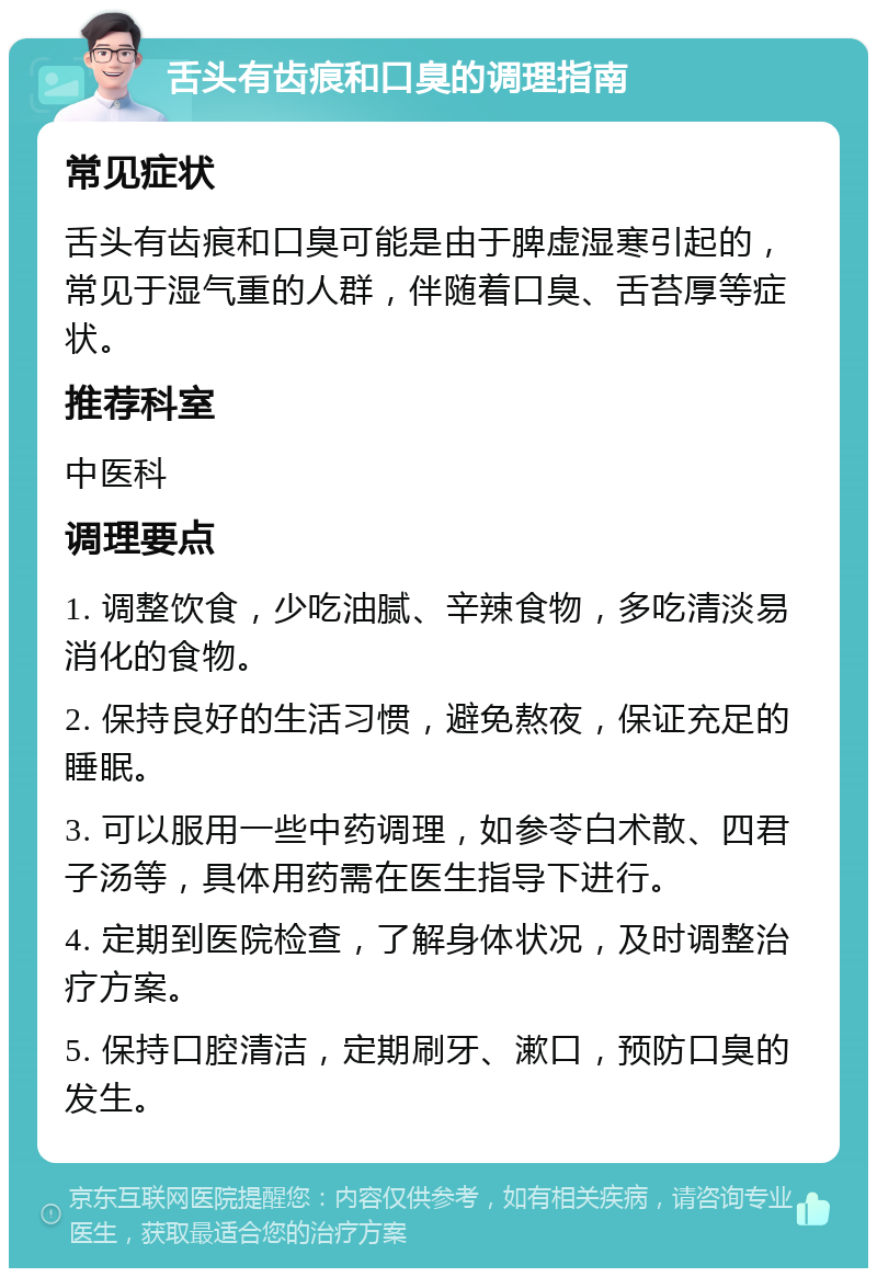 舌头有齿痕和口臭的调理指南 常见症状 舌头有齿痕和口臭可能是由于脾虚湿寒引起的，常见于湿气重的人群，伴随着口臭、舌苔厚等症状。 推荐科室 中医科 调理要点 1. 调整饮食，少吃油腻、辛辣食物，多吃清淡易消化的食物。 2. 保持良好的生活习惯，避免熬夜，保证充足的睡眠。 3. 可以服用一些中药调理，如参苓白术散、四君子汤等，具体用药需在医生指导下进行。 4. 定期到医院检查，了解身体状况，及时调整治疗方案。 5. 保持口腔清洁，定期刷牙、漱口，预防口臭的发生。