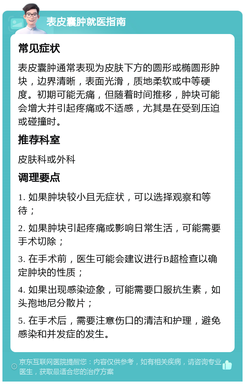 表皮囊肿就医指南 常见症状 表皮囊肿通常表现为皮肤下方的圆形或椭圆形肿块，边界清晰，表面光滑，质地柔软或中等硬度。初期可能无痛，但随着时间推移，肿块可能会增大并引起疼痛或不适感，尤其是在受到压迫或碰撞时。 推荐科室 皮肤科或外科 调理要点 1. 如果肿块较小且无症状，可以选择观察和等待； 2. 如果肿块引起疼痛或影响日常生活，可能需要手术切除； 3. 在手术前，医生可能会建议进行B超检查以确定肿块的性质； 4. 如果出现感染迹象，可能需要口服抗生素，如头孢地尼分散片； 5. 在手术后，需要注意伤口的清洁和护理，避免感染和并发症的发生。