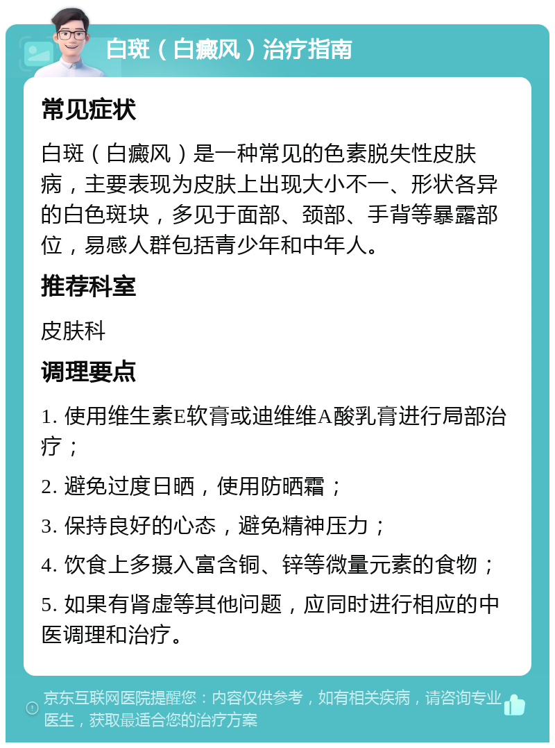 白斑（白癜风）治疗指南 常见症状 白斑（白癜风）是一种常见的色素脱失性皮肤病，主要表现为皮肤上出现大小不一、形状各异的白色斑块，多见于面部、颈部、手背等暴露部位，易感人群包括青少年和中年人。 推荐科室 皮肤科 调理要点 1. 使用维生素E软膏或迪维维A酸乳膏进行局部治疗； 2. 避免过度日晒，使用防晒霜； 3. 保持良好的心态，避免精神压力； 4. 饮食上多摄入富含铜、锌等微量元素的食物； 5. 如果有肾虚等其他问题，应同时进行相应的中医调理和治疗。