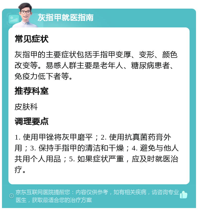 灰指甲就医指南 常见症状 灰指甲的主要症状包括手指甲变厚、变形、颜色改变等。易感人群主要是老年人、糖尿病患者、免疫力低下者等。 推荐科室 皮肤科 调理要点 1. 使用甲锉将灰甲磨平；2. 使用抗真菌药膏外用；3. 保持手指甲的清洁和干燥；4. 避免与他人共用个人用品；5. 如果症状严重，应及时就医治疗。