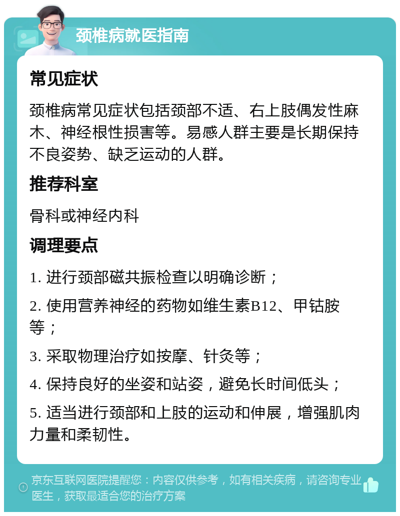 颈椎病就医指南 常见症状 颈椎病常见症状包括颈部不适、右上肢偶发性麻木、神经根性损害等。易感人群主要是长期保持不良姿势、缺乏运动的人群。 推荐科室 骨科或神经内科 调理要点 1. 进行颈部磁共振检查以明确诊断； 2. 使用营养神经的药物如维生素B12、甲钴胺等； 3. 采取物理治疗如按摩、针灸等； 4. 保持良好的坐姿和站姿，避免长时间低头； 5. 适当进行颈部和上肢的运动和伸展，增强肌肉力量和柔韧性。