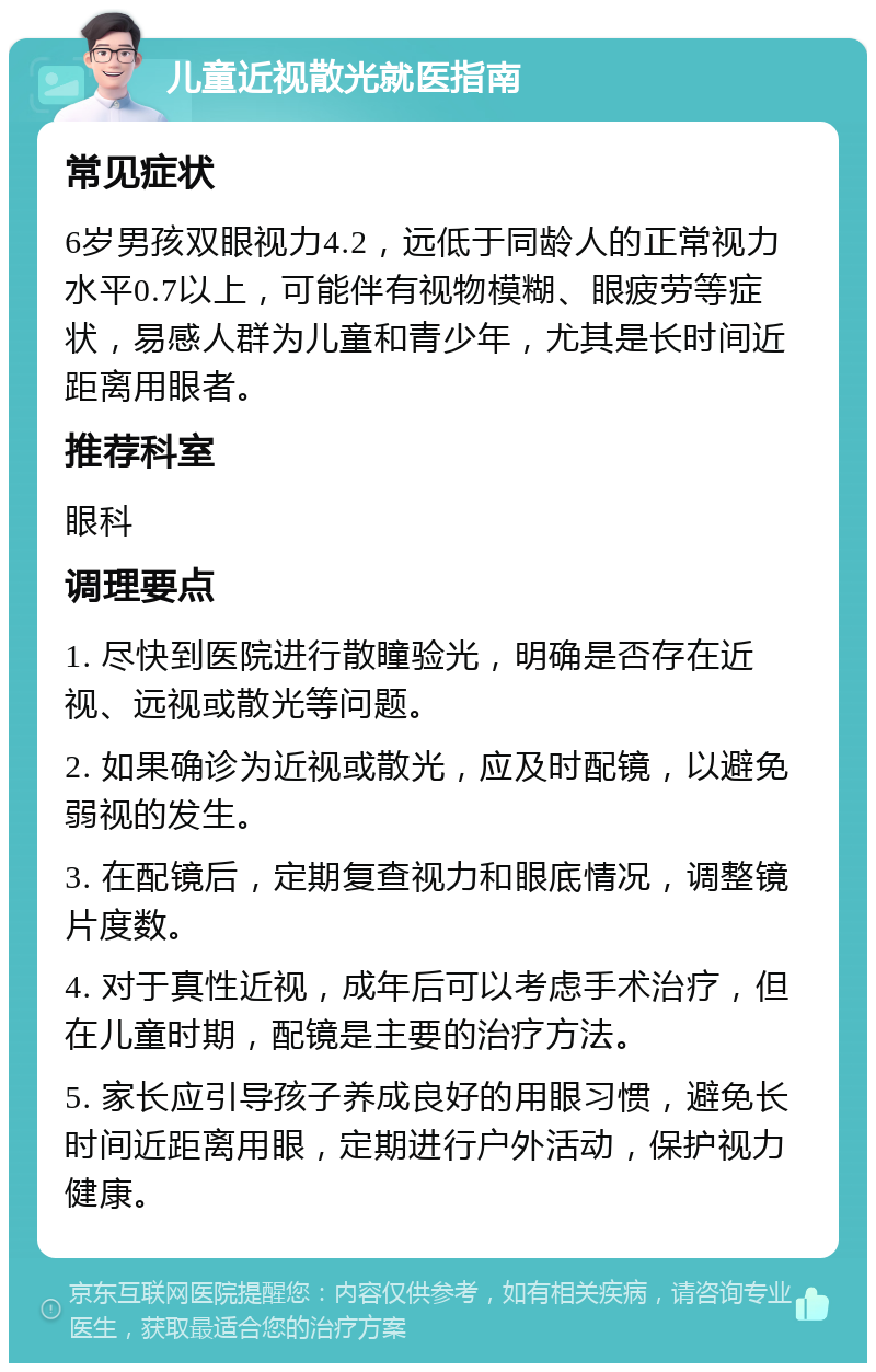 儿童近视散光就医指南 常见症状 6岁男孩双眼视力4.2，远低于同龄人的正常视力水平0.7以上，可能伴有视物模糊、眼疲劳等症状，易感人群为儿童和青少年，尤其是长时间近距离用眼者。 推荐科室 眼科 调理要点 1. 尽快到医院进行散瞳验光，明确是否存在近视、远视或散光等问题。 2. 如果确诊为近视或散光，应及时配镜，以避免弱视的发生。 3. 在配镜后，定期复查视力和眼底情况，调整镜片度数。 4. 对于真性近视，成年后可以考虑手术治疗，但在儿童时期，配镜是主要的治疗方法。 5. 家长应引导孩子养成良好的用眼习惯，避免长时间近距离用眼，定期进行户外活动，保护视力健康。