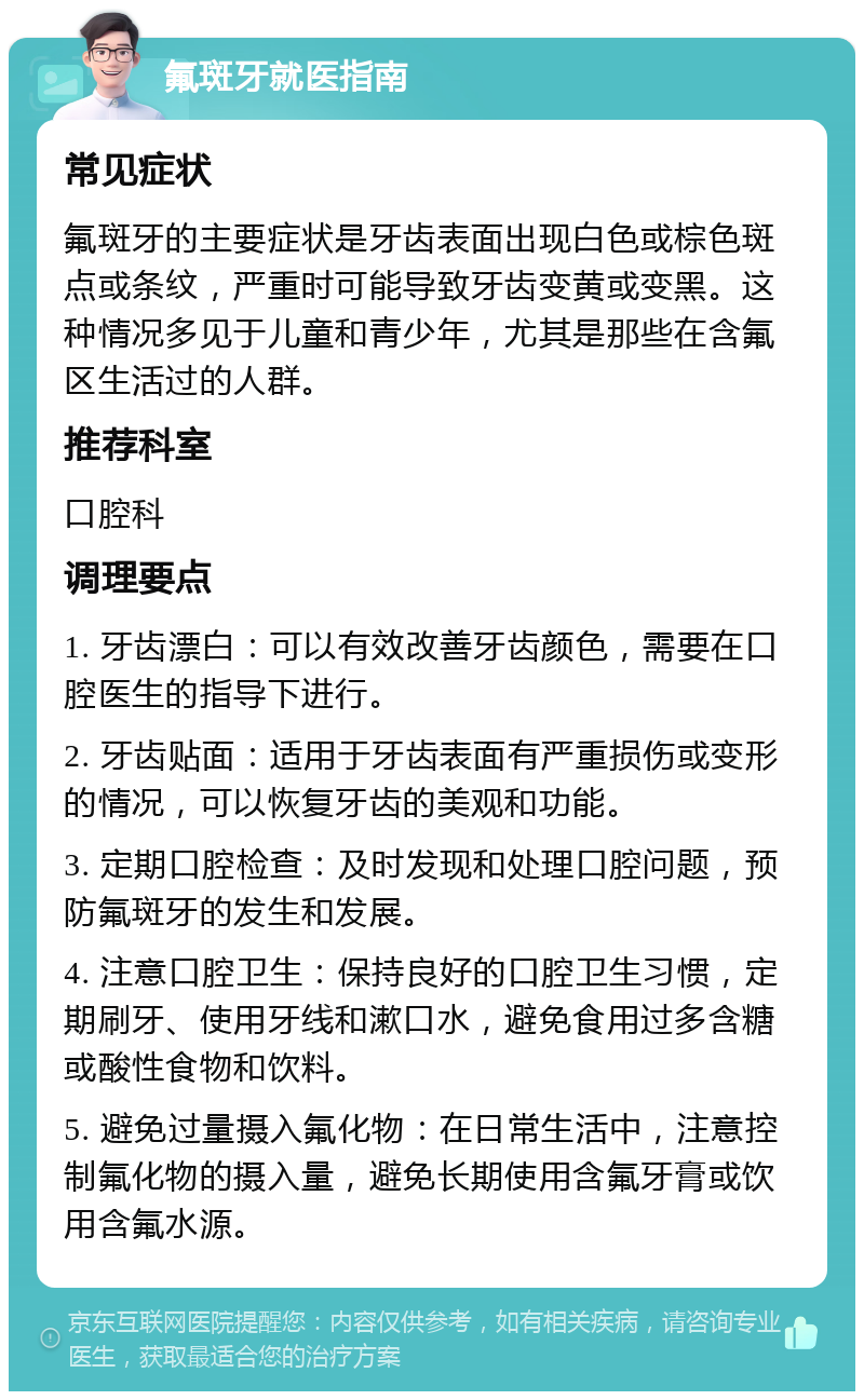 氟斑牙就医指南 常见症状 氟斑牙的主要症状是牙齿表面出现白色或棕色斑点或条纹，严重时可能导致牙齿变黄或变黑。这种情况多见于儿童和青少年，尤其是那些在含氟区生活过的人群。 推荐科室 口腔科 调理要点 1. 牙齿漂白：可以有效改善牙齿颜色，需要在口腔医生的指导下进行。 2. 牙齿贴面：适用于牙齿表面有严重损伤或变形的情况，可以恢复牙齿的美观和功能。 3. 定期口腔检查：及时发现和处理口腔问题，预防氟斑牙的发生和发展。 4. 注意口腔卫生：保持良好的口腔卫生习惯，定期刷牙、使用牙线和漱口水，避免食用过多含糖或酸性食物和饮料。 5. 避免过量摄入氟化物：在日常生活中，注意控制氟化物的摄入量，避免长期使用含氟牙膏或饮用含氟水源。