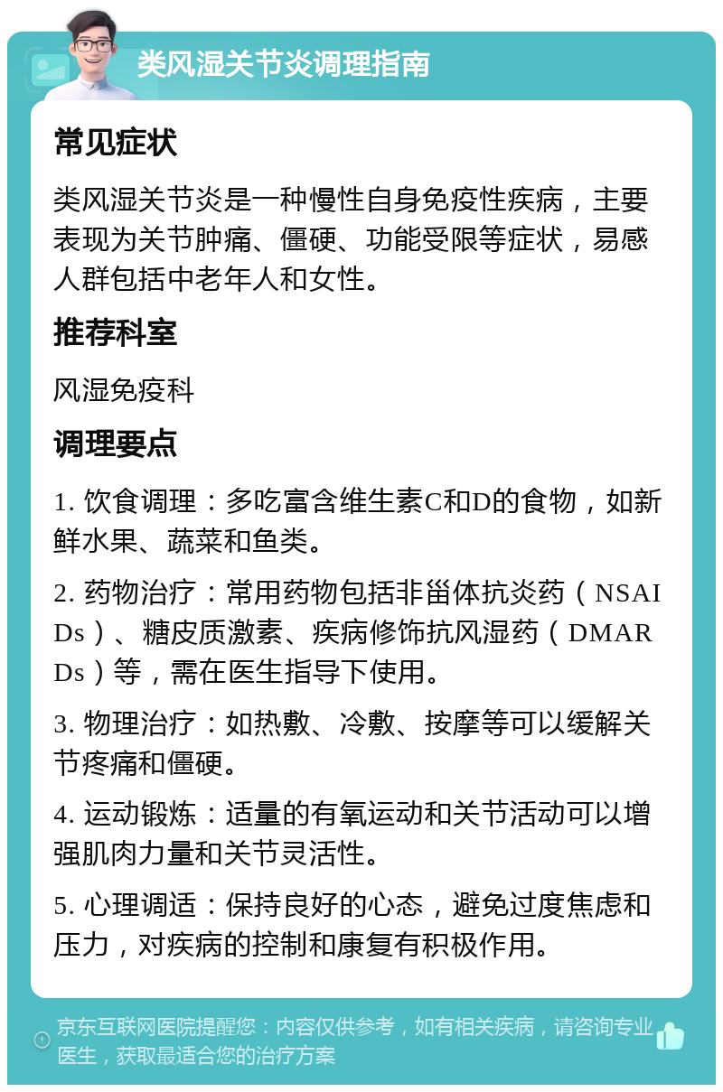 类风湿关节炎调理指南 常见症状 类风湿关节炎是一种慢性自身免疫性疾病，主要表现为关节肿痛、僵硬、功能受限等症状，易感人群包括中老年人和女性。 推荐科室 风湿免疫科 调理要点 1. 饮食调理：多吃富含维生素C和D的食物，如新鲜水果、蔬菜和鱼类。 2. 药物治疗：常用药物包括非甾体抗炎药（NSAIDs）、糖皮质激素、疾病修饰抗风湿药（DMARDs）等，需在医生指导下使用。 3. 物理治疗：如热敷、冷敷、按摩等可以缓解关节疼痛和僵硬。 4. 运动锻炼：适量的有氧运动和关节活动可以增强肌肉力量和关节灵活性。 5. 心理调适：保持良好的心态，避免过度焦虑和压力，对疾病的控制和康复有积极作用。