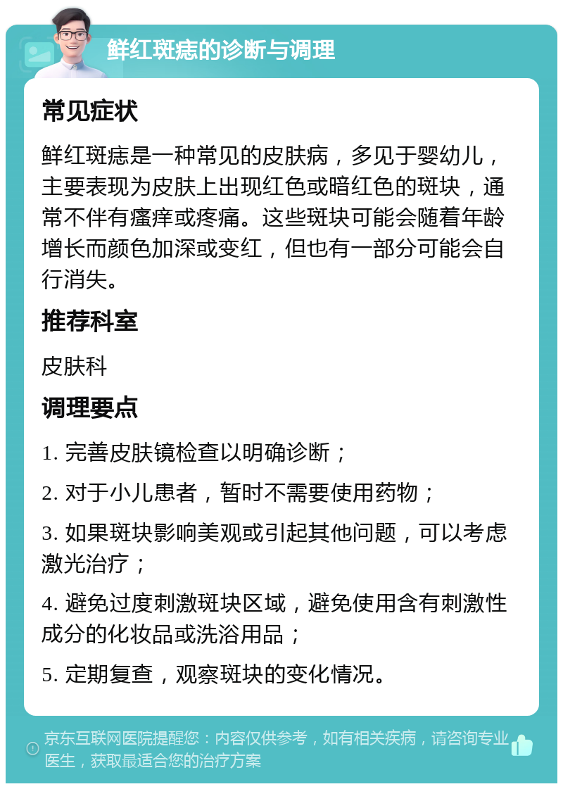 鲜红斑痣的诊断与调理 常见症状 鲜红斑痣是一种常见的皮肤病，多见于婴幼儿，主要表现为皮肤上出现红色或暗红色的斑块，通常不伴有瘙痒或疼痛。这些斑块可能会随着年龄增长而颜色加深或变红，但也有一部分可能会自行消失。 推荐科室 皮肤科 调理要点 1. 完善皮肤镜检查以明确诊断； 2. 对于小儿患者，暂时不需要使用药物； 3. 如果斑块影响美观或引起其他问题，可以考虑激光治疗； 4. 避免过度刺激斑块区域，避免使用含有刺激性成分的化妆品或洗浴用品； 5. 定期复查，观察斑块的变化情况。