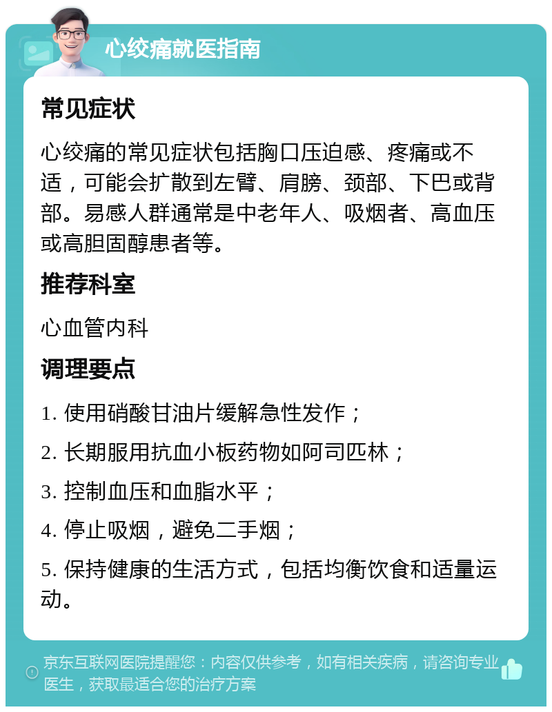 心绞痛就医指南 常见症状 心绞痛的常见症状包括胸口压迫感、疼痛或不适，可能会扩散到左臂、肩膀、颈部、下巴或背部。易感人群通常是中老年人、吸烟者、高血压或高胆固醇患者等。 推荐科室 心血管内科 调理要点 1. 使用硝酸甘油片缓解急性发作； 2. 长期服用抗血小板药物如阿司匹林； 3. 控制血压和血脂水平； 4. 停止吸烟，避免二手烟； 5. 保持健康的生活方式，包括均衡饮食和适量运动。