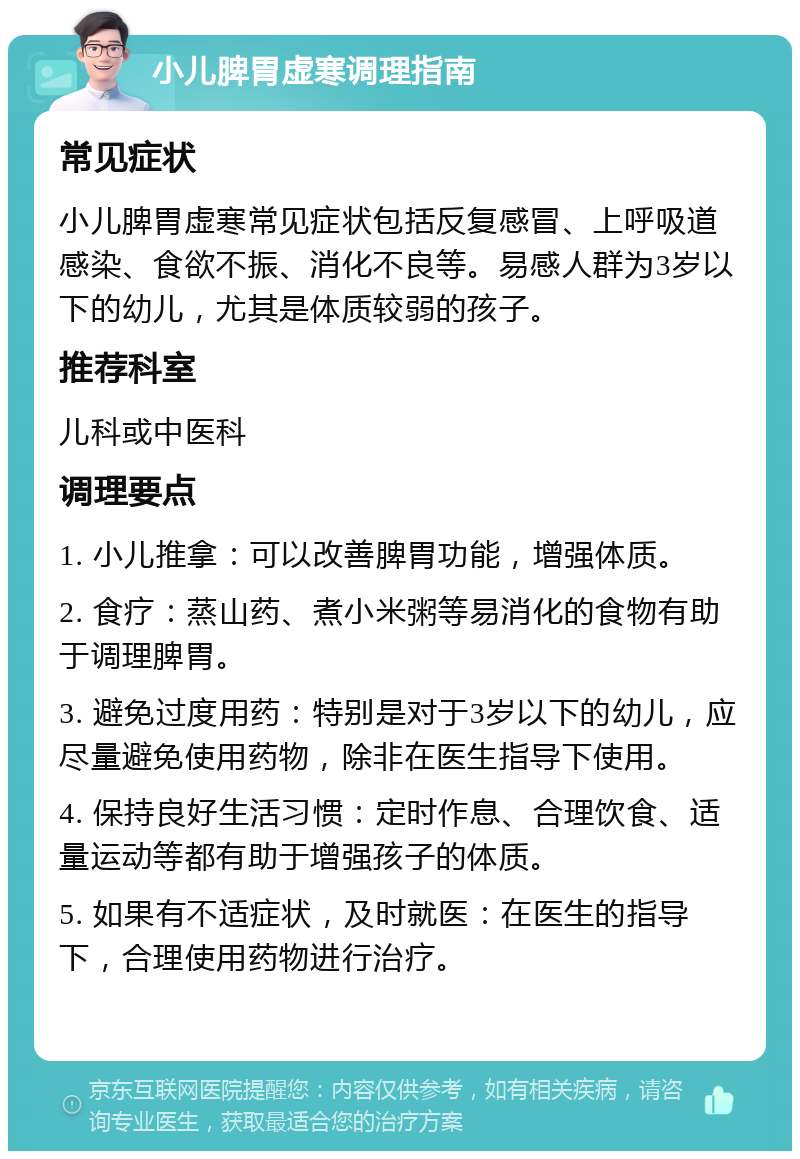 小儿脾胃虚寒调理指南 常见症状 小儿脾胃虚寒常见症状包括反复感冒、上呼吸道感染、食欲不振、消化不良等。易感人群为3岁以下的幼儿，尤其是体质较弱的孩子。 推荐科室 儿科或中医科 调理要点 1. 小儿推拿：可以改善脾胃功能，增强体质。 2. 食疗：蒸山药、煮小米粥等易消化的食物有助于调理脾胃。 3. 避免过度用药：特别是对于3岁以下的幼儿，应尽量避免使用药物，除非在医生指导下使用。 4. 保持良好生活习惯：定时作息、合理饮食、适量运动等都有助于增强孩子的体质。 5. 如果有不适症状，及时就医：在医生的指导下，合理使用药物进行治疗。