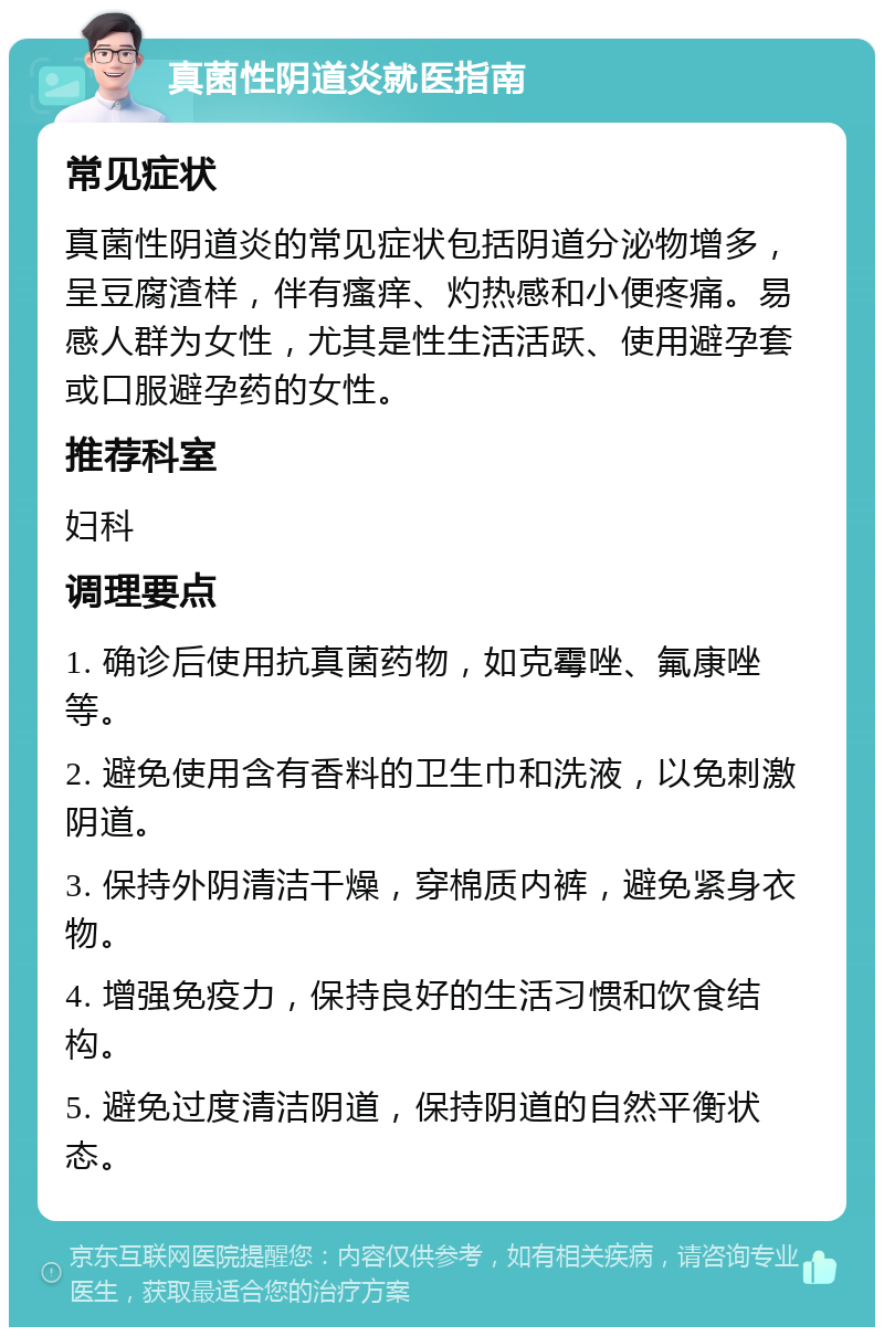 真菌性阴道炎就医指南 常见症状 真菌性阴道炎的常见症状包括阴道分泌物增多，呈豆腐渣样，伴有瘙痒、灼热感和小便疼痛。易感人群为女性，尤其是性生活活跃、使用避孕套或口服避孕药的女性。 推荐科室 妇科 调理要点 1. 确诊后使用抗真菌药物，如克霉唑、氟康唑等。 2. 避免使用含有香料的卫生巾和洗液，以免刺激阴道。 3. 保持外阴清洁干燥，穿棉质内裤，避免紧身衣物。 4. 增强免疫力，保持良好的生活习惯和饮食结构。 5. 避免过度清洁阴道，保持阴道的自然平衡状态。