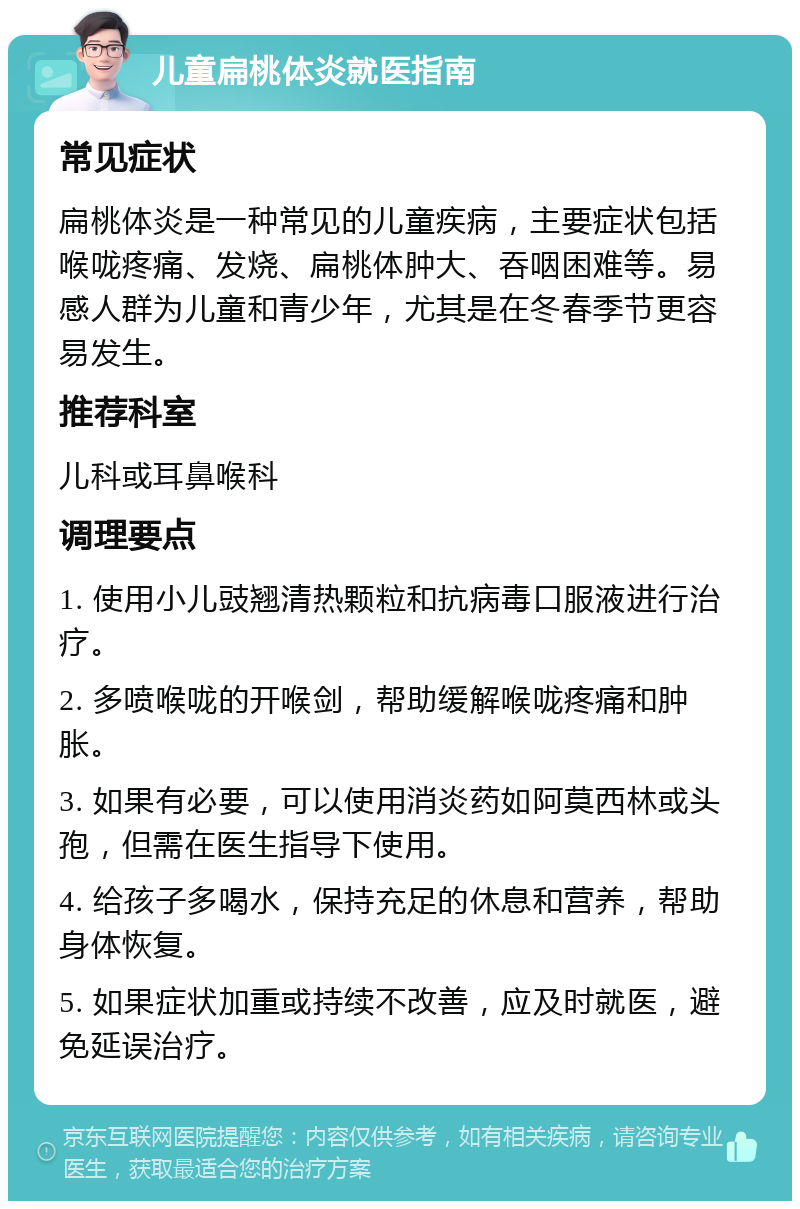 儿童扁桃体炎就医指南 常见症状 扁桃体炎是一种常见的儿童疾病，主要症状包括喉咙疼痛、发烧、扁桃体肿大、吞咽困难等。易感人群为儿童和青少年，尤其是在冬春季节更容易发生。 推荐科室 儿科或耳鼻喉科 调理要点 1. 使用小儿豉翘清热颗粒和抗病毒口服液进行治疗。 2. 多喷喉咙的开喉剑，帮助缓解喉咙疼痛和肿胀。 3. 如果有必要，可以使用消炎药如阿莫西林或头孢，但需在医生指导下使用。 4. 给孩子多喝水，保持充足的休息和营养，帮助身体恢复。 5. 如果症状加重或持续不改善，应及时就医，避免延误治疗。