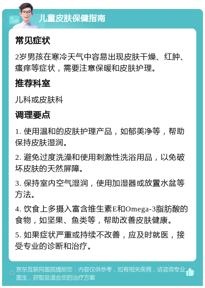 儿童皮肤保健指南 常见症状 2岁男孩在寒冷天气中容易出现皮肤干燥、红肿、瘙痒等症状，需要注意保暖和皮肤护理。 推荐科室 儿科或皮肤科 调理要点 1. 使用温和的皮肤护理产品，如郁美净等，帮助保持皮肤湿润。 2. 避免过度洗澡和使用刺激性洗浴用品，以免破坏皮肤的天然屏障。 3. 保持室内空气湿润，使用加湿器或放置水盆等方法。 4. 饮食上多摄入富含维生素E和Omega-3脂肪酸的食物，如坚果、鱼类等，帮助改善皮肤健康。 5. 如果症状严重或持续不改善，应及时就医，接受专业的诊断和治疗。