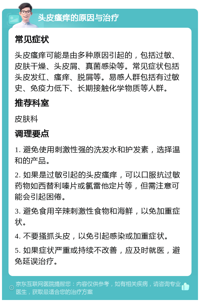 头皮瘙痒的原因与治疗 常见症状 头皮瘙痒可能是由多种原因引起的，包括过敏、皮肤干燥、头皮屑、真菌感染等。常见症状包括头皮发红、瘙痒、脱屑等。易感人群包括有过敏史、免疫力低下、长期接触化学物质等人群。 推荐科室 皮肤科 调理要点 1. 避免使用刺激性强的洗发水和护发素，选择温和的产品。 2. 如果是过敏引起的头皮瘙痒，可以口服抗过敏药物如西替利嗪片或氯雷他定片等，但需注意可能会引起困倦。 3. 避免食用辛辣刺激性食物和海鲜，以免加重症状。 4. 不要搔抓头皮，以免引起感染或加重症状。 5. 如果症状严重或持续不改善，应及时就医，避免延误治疗。