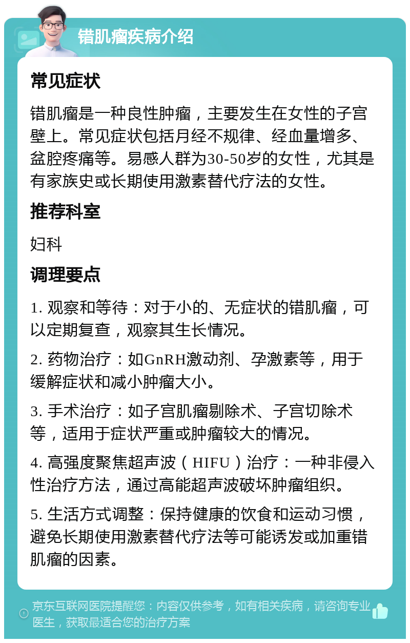 错肌瘤疾病介绍 常见症状 错肌瘤是一种良性肿瘤，主要发生在女性的子宫壁上。常见症状包括月经不规律、经血量增多、盆腔疼痛等。易感人群为30-50岁的女性，尤其是有家族史或长期使用激素替代疗法的女性。 推荐科室 妇科 调理要点 1. 观察和等待：对于小的、无症状的错肌瘤，可以定期复查，观察其生长情况。 2. 药物治疗：如GnRH激动剂、孕激素等，用于缓解症状和减小肿瘤大小。 3. 手术治疗：如子宫肌瘤剔除术、子宫切除术等，适用于症状严重或肿瘤较大的情况。 4. 高强度聚焦超声波（HIFU）治疗：一种非侵入性治疗方法，通过高能超声波破坏肿瘤组织。 5. 生活方式调整：保持健康的饮食和运动习惯，避免长期使用激素替代疗法等可能诱发或加重错肌瘤的因素。