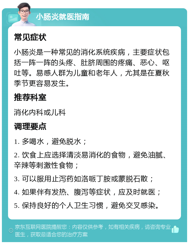 小肠炎就医指南 常见症状 小肠炎是一种常见的消化系统疾病，主要症状包括一阵一阵的头疼、肚脐周围的疼痛、恶心、呕吐等。易感人群为儿童和老年人，尤其是在夏秋季节更容易发生。 推荐科室 消化内科或儿科 调理要点 1. 多喝水，避免脱水； 2. 饮食上应选择清淡易消化的食物，避免油腻、辛辣等刺激性食物； 3. 可以服用止泻药如洛哌丁胺或蒙脱石散； 4. 如果伴有发热、腹泻等症状，应及时就医； 5. 保持良好的个人卫生习惯，避免交叉感染。