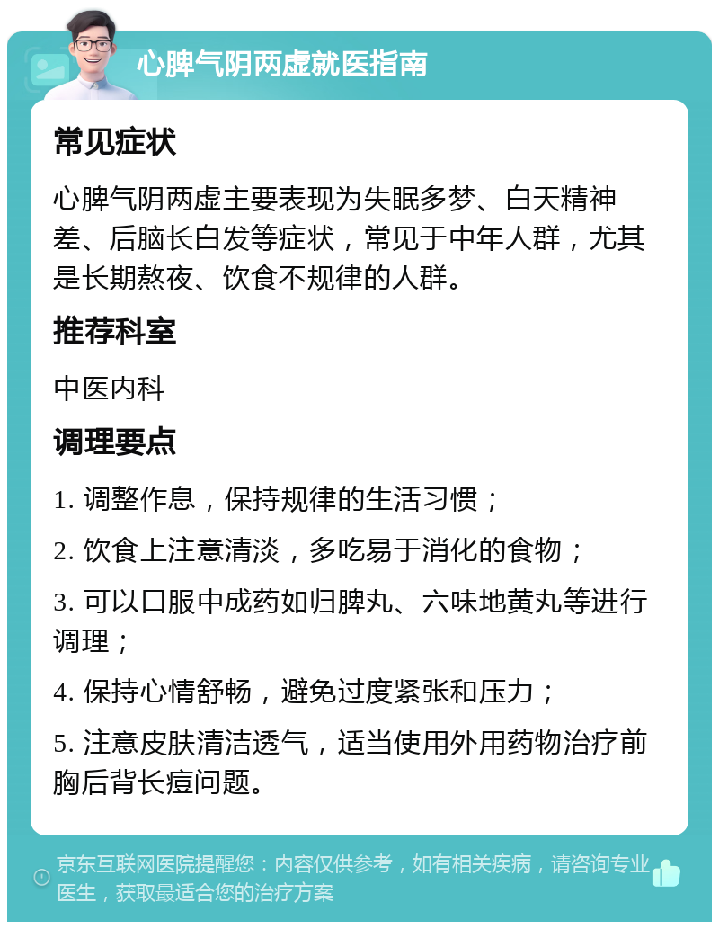 心脾气阴两虚就医指南 常见症状 心脾气阴两虚主要表现为失眠多梦、白天精神差、后脑长白发等症状，常见于中年人群，尤其是长期熬夜、饮食不规律的人群。 推荐科室 中医内科 调理要点 1. 调整作息，保持规律的生活习惯； 2. 饮食上注意清淡，多吃易于消化的食物； 3. 可以口服中成药如归脾丸、六味地黄丸等进行调理； 4. 保持心情舒畅，避免过度紧张和压力； 5. 注意皮肤清洁透气，适当使用外用药物治疗前胸后背长痘问题。