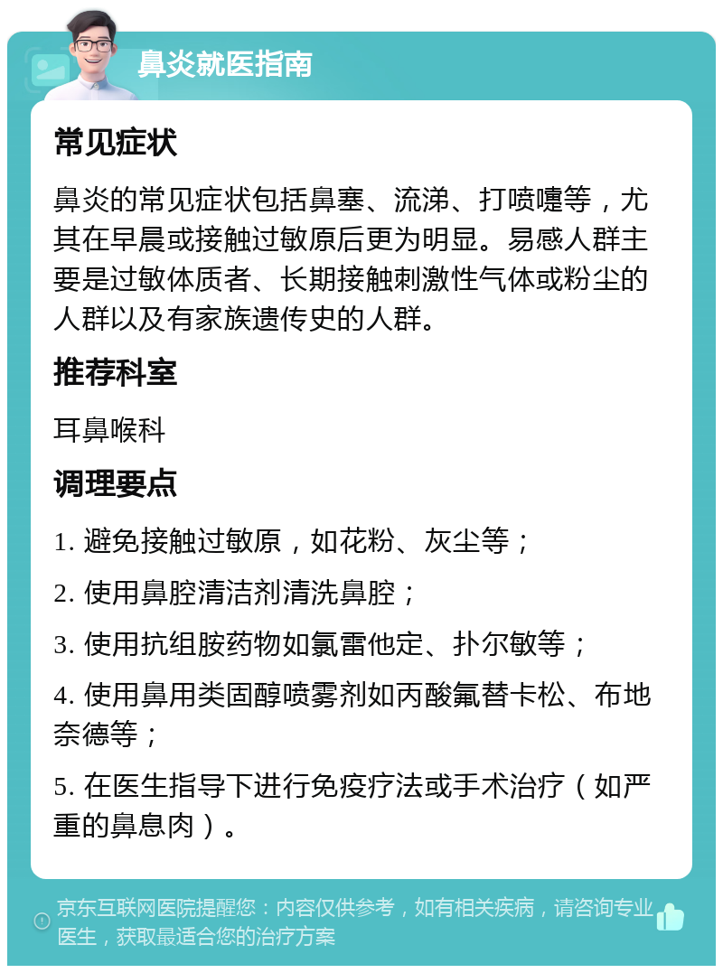 鼻炎就医指南 常见症状 鼻炎的常见症状包括鼻塞、流涕、打喷嚏等，尤其在早晨或接触过敏原后更为明显。易感人群主要是过敏体质者、长期接触刺激性气体或粉尘的人群以及有家族遗传史的人群。 推荐科室 耳鼻喉科 调理要点 1. 避免接触过敏原，如花粉、灰尘等； 2. 使用鼻腔清洁剂清洗鼻腔； 3. 使用抗组胺药物如氯雷他定、扑尔敏等； 4. 使用鼻用类固醇喷雾剂如丙酸氟替卡松、布地奈德等； 5. 在医生指导下进行免疫疗法或手术治疗（如严重的鼻息肉）。