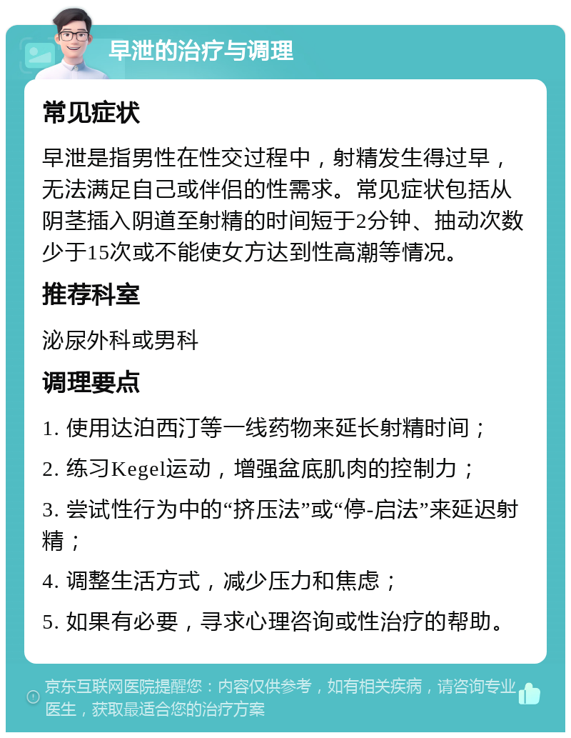 早泄的治疗与调理 常见症状 早泄是指男性在性交过程中，射精发生得过早，无法满足自己或伴侣的性需求。常见症状包括从阴茎插入阴道至射精的时间短于2分钟、抽动次数少于15次或不能使女方达到性高潮等情况。 推荐科室 泌尿外科或男科 调理要点 1. 使用达泊西汀等一线药物来延长射精时间； 2. 练习Kegel运动，增强盆底肌肉的控制力； 3. 尝试性行为中的“挤压法”或“停-启法”来延迟射精； 4. 调整生活方式，减少压力和焦虑； 5. 如果有必要，寻求心理咨询或性治疗的帮助。