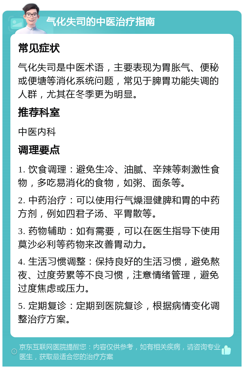 气化失司的中医治疗指南 常见症状 气化失司是中医术语，主要表现为胃胀气、便秘或便塘等消化系统问题，常见于脾胃功能失调的人群，尤其在冬季更为明显。 推荐科室 中医内科 调理要点 1. 饮食调理：避免生冷、油腻、辛辣等刺激性食物，多吃易消化的食物，如粥、面条等。 2. 中药治疗：可以使用行气燥湿健脾和胃的中药方剂，例如四君子汤、平胃散等。 3. 药物辅助：如有需要，可以在医生指导下使用莫沙必利等药物来改善胃动力。 4. 生活习惯调整：保持良好的生活习惯，避免熬夜、过度劳累等不良习惯，注意情绪管理，避免过度焦虑或压力。 5. 定期复诊：定期到医院复诊，根据病情变化调整治疗方案。