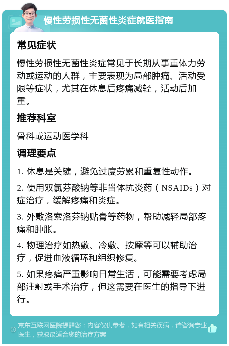 慢性劳损性无菌性炎症就医指南 常见症状 慢性劳损性无菌性炎症常见于长期从事重体力劳动或运动的人群，主要表现为局部肿痛、活动受限等症状，尤其在休息后疼痛减轻，活动后加重。 推荐科室 骨科或运动医学科 调理要点 1. 休息是关键，避免过度劳累和重复性动作。 2. 使用双氯芬酸钠等非甾体抗炎药（NSAIDs）对症治疗，缓解疼痛和炎症。 3. 外敷洛索洛芬钠贴膏等药物，帮助减轻局部疼痛和肿胀。 4. 物理治疗如热敷、冷敷、按摩等可以辅助治疗，促进血液循环和组织修复。 5. 如果疼痛严重影响日常生活，可能需要考虑局部注射或手术治疗，但这需要在医生的指导下进行。